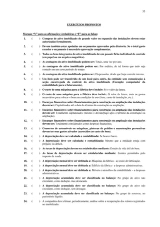 55
EXERCÍCIOS PROPOSTOS
Marque “V” para as afirmações verdadeiras e “F” para as falsas:
1. ( ) Compras de ativo imobilizado de grande valor ou expansão das instalações devem estar
autorizadas formalmente.
2. ( ) Devem também estar apoiadas em orçamentos aprovados pela diretoria. Se o total gasto
exceder o orçamento é necessário aprovação complementar.
3. ( ) Todos os bens integrantes do ativo imobilizado devem possuir ficha individual de controle
(em papel ou em arquivo magnético).
4. ( ) As contagens do ativo imobilizado podem ser: Totais, uma vez por ano.
5. ( ) As contagens do ativo imobilizado podem ser: Por rodízio, de tal forma que tudo seja
contado em um certo período de tempo.
6. ( ) As contagens do ativo imobilizado podem ser: Dispensadas, desde que haja controle interno.
7. ( ) Um item pode ser transferido de um local para outro, da entidade sem comunicação à
seção encarregada do controle do ativo imobilizado (Exemplo: computador da
contabilidade para o faturamento).
8. ( ) O custo de uma máquina para a fábrica deve incluir: Só o valor da fatura.
9. ( ) O custo de uma máquina para a fábrica deve incluir: O valor da fatura, mais os gastos
necessários para colocar o bem em condições de uso (frete, custo de instalação, etc.).
10. ( ) Encargos financeiros sobre financiamentos para construção ou ampliação das instalações
devem ser: Capitalizados até a data do término da construção ou ampliação.
11. ( ) Encargos financeiros sobre financiamentos para construção ou ampliação das instalações
devem ser: Totalmente capitalizados (mesmo o devido/pago após o término da construção ou
ampliação).
12. ( ) Encargos financeiros sobre financiamentos para construção ou ampliação das instalações
devem ser: Totalmente considerados como despesas financeiras.
13. ( ) Consertos de automóveis ou máquinas, pinturas de prédios e manutenções preventivas
devem ter seus gastos ativados (acrescidos ao custo do bem).
14. ( ) A depreciação deve ser calculada e contabilizada: Se houver lucro.
15. ( ) A depreciação deve ser calculada e contabilizada: Mesmo que a entidade esteja com
prejuízo ou déficit.
16. ( ) As taxas de depreciação devem ser estabelecidas mediante: Estudo da vida útil do bem.
17. ( ) As taxas de depreciação devem ser estabelecidas mediante: Limites permitidos pelo
imposto de renda.
18. ( ) A depreciação mensal deve ser debitada a: Máquinas da fábrica - ao custo de fabricação.
19. ( ) A depreciação mensal deve ser debitada a: Edifício da fábrica - a despesas administrativas.
20. ( ) A depreciação mensal deve ser debitada a: Móveis e utensílios da contabilidade – a despesas
administrativas.
21. ( ) A depreciação acumulada deve ser classificada no balanço: No grupo do ativo não
circulante, como dedução, mas destacada.
22. ( ) A depreciação acumulada deve ser classificada no balanço: No grupo do ativo não
circulante, como dedução, sem destaque.
23. ( ) A depreciação acumulada deve ser classificada no balanço: No grupo de reservas, no
patrimônio líquido.
24. ( ) A companhia deve efetuar, periodicamente, análise sobre a recuperação dos valores registrados
no imobilizado.
 