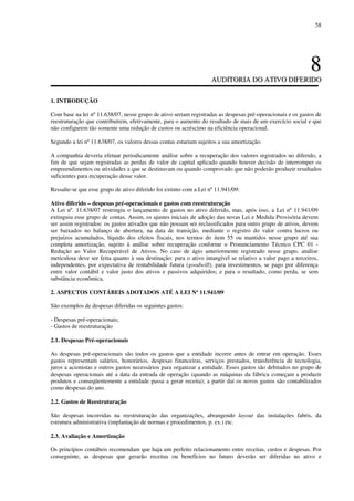 58
88
AAUUDDIITTOORRIIAA DDOO AATTIIVVOO DDIIFFEERRIIDDOO
1. INTRODUÇÃO
Com base na lei nº 11.638/07, nesse grupo de ativo seriam registradas as despesas pré-operacionais e os gastos de
reestruturação que contribuírem, efetivamente, para o aumento do resultado de mais de um exercício social e que
não configurem tão somente uma redução de custos ou acréscimo na eficiência operacional.
Segundo a lei nº 11.638/07, os valores dessas contas estariam sujeitos a sua amortização.
A companhia deveria efetuar periodicamente análise sobre a recuperação dos valores registrados no diferido, a
fim de que sejam registradas as perdas de valor de capital aplicado quando houver decisão de interromper os
empreendimentos ou atividades a que se destinavam ou quando comprovado que não poderão produzir resultados
suficientes para recuperação desse valor.
Ressalte-se que esse grupo de ativo diferido foi extinto com a Lei nº 11.941/09:
Ativo diferido – despesas pré-operacionais e gastos com reestruturação
A Lei nº. 11.638/07 restringiu o lançamento de gastos no ativo diferido, mas, após isso, a Lei nº 11.941/09
extinguiu esse grupo de contas. Assim, os ajustes iniciais de adoção das novas Lei e Medida Provisória devem
ser assim registrados: os gastos ativados que não possam ser reclassificados para outro grupo de ativos, devem
ser baixados no balanço de abertura, na data de transição, mediante o registro do valor contra lucros ou
prejuízos acumulados, líquido dos efeitos fiscais, nos termos do item 55 ou mantidos nesse grupo até sua
completa amortização, sujeito à análise sobre recuperação conforme o Pronunciamento Técnico CPC 01 -
Redução ao Valor Recuperável de Ativos. No caso de ágio anteriormente registrado nesse grupo, análise
meticulosa deve ser feita quanto à sua destinação: para o ativo intangível se relativo a valor pago a terceiros,
independentes, por expectativa de rentabilidade futura (goodwill); para investimentos, se pago por diferença
entre valor contábil e valor justo dos ativos e passivos adquiridos; e para o resultado, como perda, se sem
substância econômica.
2. ASPECTOS CONTÁBEIS ADOTADOS ATÉ A LEI Nº 11.941/09
São exemplos de despesas diferidas os seguintes gastos:
- Despesas pré-operacionais;
- Gastos de reestruturação
2.1. Despesas Pré-operacionais
As despesas pré-operacionais são todos os gastos que a entidade incorre antes de entrar em operação. Esses
gastos representam salários, honorários, despesas financeiras, serviços prestados, transferência de tecnologia,
juros a acionistas e outros gastos necessários para organizar a entidade. Esses gastos são debitados no grupo de
despesas operacionais até a data da entrada de operação (quando as máquinas da fábrica começam a produzir
produtos e conseqüentemente a entidade passa a gerar receita); a partir daí os novos gastos são contabilizados
como despesas do ano.
2.2. Gastos de Reestruturação
São despesas incorridas na reestruturação das organizações, abrangendo layout das instalações fabris, da
estrutura administrativa (implantação de normas e procedimentos, p. ex.) etc.
2.3. Avaliação e Amortização
Os princípios contábeis recomendam que haja um perfeito relacionamento entre receitas, custos e despesas. Por
conseguinte, as despesas que gerarão receitas ou benefícios no futuro deverão ser diferidas no ativo e
 