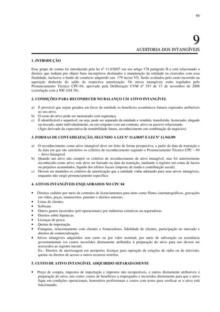 60
99
AAUUDDIITTOORRIIAA DDOOSS IINNTTAANNGGÍÍVVEEIISS
1. INTRODUÇÃO
Esse grupo de contas foi introduzido pela lei nº 11.638/07 em seu artigo 178 parágrafo II e está relacionado a
direitos que tenham por objeto bens incorpóreos destinados à manutenção da entidade ou exercidos com essa
finalidade, inclusive o fundo de comércio adquirido (art. 179 inciso VI). Serão avaliados pelo custo incorrido na
aquisição deduzido do saldo da respectiva amortização. Os ativos intangíveis estão regulados pelo
Pronunciamento Técnico CPC-04, aprovado pela Deliberação CVM nº 353 de 17 de novembro de 2008
(correlação com a NIC-IAS 38).
2. CONDIÇÕES PARA RECONHECER NO BALANÇO UM ATIVO INTANGÍVEL
a) É provável que sejam gerados em favor da entidade os benefícios econômicos futuros esperados atribuíveis
ao seu ativo.
b) O custo do ativo pode ser mensurado com segurança.
c) É identificável e separável, ou seja, pode ser separado da entidade e vendido, transferido, licenciado, alugado
ou trocado, tanto individualmente, ou em conjunto com um contrato, ativo ou passivo relacionado.
(Ágio derivado da expectativa de rentabilidade futura, reconhecimento em combinação de negócios)
3. FORMAS DE CONTABILIZAÇÃO, SEGUNDO A LEI Nº 11.638/07 E LEI Nº 11.941/09
a) O reconhecimento como ativo intangível deve ser feito de forma prospectiva, a partir da data de transição e
da data em que são satisfeitos os critérios de reconhecimento segundo o Pronunciamento Técnico CPC – 04
– Ativo Intangível.
b) Quando um ativo não cumprir os critérios de reconhecimento de ativo intangível, mas foi anteriormente
reconhecido como ativo, este deve ser baixado na data da transição, mediante o registro em conta de lucros
ou prejuízos acumulados, líquido dos efeitos fiscais (imposto de renda e contribuição social).
c) Devem ser mantidos os critérios de amortização que a entidade vinha adotando para seus ativos intangíveis,
enquanto não surgir pronunciamento específico.
4. ATIVOS INTANGÍVEIS ENQUADRADOS NO CPC 04
• Direitos cedidos por meio de contratos de licenciamentos para itens como filmes cinematográficos, gravações
em vídeo, peças, manuscritos, patentes e direitos autorais.
• Listas de clientes.
• Software.
• Outros gastos incorridos (pré-operacionais) por indústrias extrativas ou seguradoras.
• Direitos sobre hipotecas.
• Licenças de pesca.
• Quotas de importação.
• Franquias, relacionamento com clientes e fornecedores, fidelidade de clientes, participação no mercado e
direitos de comercialização.
• Ativos intangíveis adquiridos sem custo ou por valor nominal, por meio de subvenção ou assistência
governamentais (os custos incorridos diretamente atribuídos à preparação do ativo para uso devem ser
acrescidos ao registro inicial).
Ex.: Direitos de aterrissagem em aeroporto, licenças para operação de estações de rádio ou de televisão,
quotas ou direitos de acesso a outros recursos restritos.
5. CUSTO DE ATIVO INTANGÍVEL ADQUIRIDO SEPARADAMENTE
• Preço de compra, impostos de importação e impostos não recuperáveis, e outros diretamente atribuíveis à
preparação do ativo, tais como: custos de benefícios a empregados e incorridos diretamente para que o ativo
fique em condições operacionais, honorários profissionais e custos com testes para verificar se o ativo está
funcionando.
 