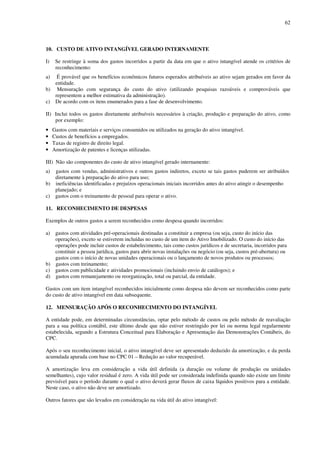 62
10. CUSTO DE ATIVO INTANGÍVEL GERADO INTERNAMENTE
I) Se restringe à soma dos gastos incorridos a partir da data em que o ativo intangível atende os critérios de
reconhecimento:
a) É provável que os benefícios econômicos futuros esperados atribuíveis ao ativo sejam gerados em favor da
entidade.
b) Mensuração com segurança do custo do ativo (utilizando pesquisas razoáveis e comprováveis que
representem a melhor estimativa da administração).
c) De acordo com os itens enumerados para a fase de desenvolvimento.
II) Inclui todos os gastos diretamente atribuíveis necessários à criação, produção e preparação do ativo, como
por exemplo:
• Gastos com materiais e serviços consumidos ou utilizados na geração do ativo intangível.
• Custos de benefícios a empregados.
• Taxas de registro de direito legal.
• Amortização de patentes e licenças utilizadas.
III) Não são componentes do custo de ativo intangível gerado internamente:
a) gastos com vendas, administrativos e outros gastos indiretos, exceto se tais gastos puderem ser atribuídos
diretamente à preparação do ativo para uso;
b) ineficiências identificadas e prejuízos operacionais iniciais incorridos antes do ativo atingir o desempenho
planejado; e
c) gastos com o treinamento de pessoal para operar o ativo.
11. RECONHECIMENTO DE DESPESAS
Exemplos de outros gastos a serem reconhecidos como despesa quando incorridos:
a) gastos com atividades pré-operacionais destinadas a constituir a empresa (ou seja, custo do início das
operações), exceto se estiverem incluídas no custo de um item do Ativo Imobilizado. O custo do início das
operações pode incluir custos de estabelecimento, tais como custos jurídicos e de secretaria, incorridos para
constituir a pessoa jurídica, gastos para abrir novas instalações ou negócio (ou seja, custos pré-abertura) ou
gastos com o início de novas unidades operacionais ou o lançamento de novos produtos ou processos;
b) gastos com treinamento;
c) gastos com publicidade e atividades promocionais (incluindo envio de catálogos); e
d) gastos com remanejamento ou reorganização, total ou parcial, da entidade.
Gastos com um item intangível reconhecidos inicialmente como despesa não devem ser reconhecidos como parte
do custo de ativo intangível em data subsequente.
12. MENSURAÇÃO APÓS O RECONHECIMENTO DO INTANGÍVEL
A entidade pode, em determinadas circunstâncias, optar pelo método de custos ou pelo método de reavaliação
para a sua política contábil, este último desde que não estiver restringido por lei ou norma legal regularmente
estabelecida, segundo a Estrutura Conceitual para Elaboração e Apresentação das Demonstrações Contábeis, do
CPC.
Após o seu reconhecimento inicial, o ativo intangível deve ser apresentado deduzido da amortização, e da perda
acumulada apurada com base no CPC 01 – Redução ao valor recuperável.
A amortização leva em consideração a vida útil definida (a duração ou volume de produção ou unidades
semelhantes), cujo valor residual é zero. A vida útil pode ser considerada indefinida quando não existe um limite
previsível para o período durante o qual o ativo deverá gerar fluxos de caixa líquidos positivos para a entidade.
Neste caso, o ativo não deve ser amortizado.
Outros fatores que são levados em consideração na vida útil do ativo intangível:
 