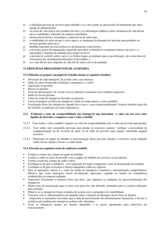 63
a) a utilização prevista de um ativo pela entidade e se o ativo pode ser gerenciado eficientemente por outra
equipe de administração;
b) os ciclos de vida típicos dos produtos do ativo e as informações públicas sobre estimativas de vida útil de
ativos semelhantes, utilizados de maneira semelhante;
c) obsolescência técnica, tecnológica, comercial ou de outro tipo;
d) a estabilidade do setor em que o ativo opera e as mudanças na demanda de mercado para produtos ou
serviços gerados pelo ativo;
e) medidas esperadas da concorrência ou de potenciais concorrentes;
f) o nível dos gastos de manutenção requerido para obter os benefícios econômicos futuros do ativo e a
capacidade e intenção da entidade para atingir tal nível;
g) o período de controle sobre o ativo e os limites legais ou similares para a sua utilização, tais como datas de
vencimento dos arrendamentos/locações relacionados; e
h) se a vida útil do ativo depende da vida útil de outros ativos da entidade.
13. PRINCIPAIS PROCEDIMENTOS DE AUDITORIA
13.1.Obtenha ou prepare um papel de trabalho dando os seguintes detalhes:
Descrição de cada intangível, de acordo com a sua natureza;
Saldo no início do período (condições contratuais e o valor);
Aquisições no período
Baixas no período;
Teste de amortizações, de acordo com as cláusulas contratuais e/ou condições negociais;
Saldo no fim do período;
Valor da venda de intangíveis baixados no período;
Lucro ou prejuízo na baixa de intangíveis (valor da venda menos o valor contábil);
Localização física dos intangíveis, quando for o caso e, caso estejam penhorados, fornecer detalhes para fim
de inclusão, se material, nas notas explicativas.
13.2. Evidencie o teste de recuperabilidade dos intangíveis que determina o valor em uso e/ou valor
líquido de mercado e compare-o com o valor contábil.
13.2.1. Caso tenha o valor contábil é superior ao valor de recuperabilidade teste o valor da provisão para perdas;
13.2.2. Caso tenha sido constituída provisão para perdas no exercício anterior, verifique a necessidade de
complementação ou de reversão de parte ou do todo da provisão para perdas constituída naquele
exercício.
13.2.3. Demonstre no papel de trabalho a movimentação dessa provisão durante o exercício social auditado
(saldo inicial, adições, baixas e o saldo final).
13.3. Proceda aos seguintes testes de auditoria contábil:
Confira as somas das colunas do papel de trabalho.
Confira o saldo no início do período com os papéis de trabalho do exercício social anterior.
Confira o total das colunas do saldo (valor)
Certifique-se de que o intangível está registrado em órgão competente, como de propriedade da entidade;
Certifique-se de que as licenças e direitos adquiridos estão em vigência;
Para as aquisições, baixas e o valor da venda de intangíveis examinem a documentação comprobatória.
Observe que essas transações foram devidamente aprovadas, segundo os limites de competência
estabelecidos na empresa auditada.
Inspecione fisicamente a estrutura física dos bens que suportam as condições de operacionalização dos
intangíveis.
Efetue teste de amortização para os itens com prazo de vida definido, atentando para os critérios utilizados
pela entidade.
Observe se os intangíveis foram avaliados de acordo com os princípios de contabilidade.
Converse com os administradores da entidade sobre a intenção de alienação desses bens ou direitos.
. Inspecione as transações incorridas após a data de encerramento das demonstrações financeiras, a fim de se
certificar que nenhum dos intangíveis tenham sido alienados.
Teste os intangíveis quanto aos direitos adquiridos e os gastos apropriados para colocá-los em
funcionamento.
 