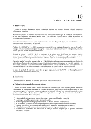 65
1100
AAUUDDIITTOORRIIAA DDAASS EEXXIIGGIIBBIILLIIDDAADDEESS
1. INTRODUÇÃO
O exame de auditoria do exigível, requer, sob vários aspectos uma filosofia diferente, daquela empregada
relativamente aos ativos.
Na auditoria do ativo os auditores possuem meios mais efetivos de comprovação da existência, fundamentando-
se em confirmação ou observação pessoal direta. Essa evidência concreta não é obtida prontamente na
verificação das exigibilidades.
Os auditores têm de reconhecer que o exigível constitui uma área de grande risco, pela forte tendência de sua
apresentação em valores abaixo da realidade.
As Leis nºs 11.638/07 e 11.941/09 introduziram como critério de avaliação do passivo que as obrigações,
encargos e riscos classificados no passivo exigível a longo prazo serão ajustados ao seu valor presente, sendo os
demais ajustados quando houver efeito relevante.
Segundo as Leis nºs 11.638/07 e 11.941/09, no passivo, as contas serão classificadas nos seguintes grupos:
passivo circulante, passivo não circulante e patrimônio líquido, este dividido em capital social, reservas de
capital, ajustes de avaliação patrimonial, reservas de lucros, ações em tesouraria e prejuízos acumulados.
As obrigações da Companhia, segundo a Lei nº 11.941/09, inclusive financiamentos para aquisição de direitos do
ativo não circulante, serão classificados no passivo circulante, quando se vencerem no exercício seguinte, e no
passivo não circulante, se tiverem vencimento em prazo maior. Deverá ser observado o ciclo operacional da
entidade se tiver duração maior que o exercício social para fins de classificação no passivo circulante.
O grupo de resultado de exercícios futuros foi revogado segundo a Lei nº 11.941/09 e os “leasing financeiros”
obrigatoriamente devem ser contabilizados.
2. OBJETIVOS
De maneira geral os objetivos de auditoria, aplicáveis às contas do passivo são:
a) Verificação da adequação dos controles internos
O sistema de controle interno sobre o passivo deve servir de garantia de que todas as obrigações são exatamente
comunicadas, de que todas as obrigações da entidade são lançadas nos registros contábeis, de que todos os itens
registrados no passivo constituem obrigações legítimas da entidade e de que são liquidadas de acordo com as
políticas estabelecidas pela direção da entidade. A seguir, têm-se exemplos de procedimentos destinados a
assegurar o cumprimento dessas condições:
Segregação de funções entre o controle das contas a pagar, contabilidade e tesouraria.
Aprovação formal das operações por pessoa autorizada.
Critérios para realização dos pagamentos através de cheques nominais aos favorecidos.
Cancelamento formal dos documentos pagos para evitar sua reapresentação para novo pagamento.
Análise dos critérios para conferência de documentos e cálculos de atualização das obrigações.
Conciliação mensal do saldo dos controles analíticos com os registros contábeis.
Evidência do recebimento das mercadorias ou serviços, visando assegurar que os passivos constituem
obrigações legítimas.
 
