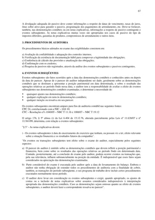 67
A divulgação adequada do passivo deve conter informações a respeito de datas de vencimento, taxas de juros,
ônus sobre ativo para garantir o passivo, programação dos pagamentos de arrendamento, etc. Deve-se fornecer,
também, nas demonstrações contábeis ou em notas explicativas, informações a respeito de passivo contingente e
eventos subseqüentes. As notas explicativas muitas vezes são apropriadas nos casos de passivo do tipo de
impostos diferidos, garantias de produtos, compromissos de arrendamento e outros itens.
3. PROCEDIMENTOS DE AUDITORIA
Os procedimentos básicos adotados no exame das exigibilidades consistem em:
a) Avaliação da confiabilidade e adequação dos controles internos;
b) Verificação da existência de documentação hábil para comprovar a legitimidade das obrigações;
c) Conferência de cálculo das provisões e atualização das obrigações;
d) Confirmação com os credores;
e) Pesquisa de passivos não registrados, através da análise dos eventos subseqüentes e passivos contingentes.
4. EVENTOS SUBSEQÜENTES
Eventos subseqüentes são fatos ocorridos após a data das demonstrações contábeis e conhecidos antes ou depois
da data do parecer. Apesar de o parecer do auditor independente ser dado, geralmente sobre as demonstrações
contábeis que se destinam a apresentar a posição patrimonial em data determinada, e sobre o resultado das
operações relativas ao período findo nessa data, o auditor tem a responsabilidade de avaliar o efeito de eventos
subseqüentes nas demonstrações contábeis examinadas, e determinar a necessidade de:
quaisquer ajustes nas demonstrações contábeis;
qualquer explicação em nota às demonstrações contábeis;
qualquer menção ou ressalva em seu parecer.
Os eventos subsequentes encontram amparo para fins de auditoria contábil nas seguintes fontes:
CPC 24, correlacionado com a NIC – IAS 10;
CFC – Resoluções nºs 1040/05 – NBC T 11.16 e 1088/07 – NBC T 19.12
O artigo 176, § 5º alínea (i) da Lei 6.404 de 15.12.76, alterada parcialmente pelas Leis nº 11.638/07 e nº
11.941/09, determina, com relação a eventos subseqüentes:
"§ 5° - As notas explicativas devem:
i - Os eventos subseqüentes à data de encerramento do exercício que tenham, ou possam vir a ter, efeito relevante
sobre a situação financeira e os resultados futuros da companhia".
"Os eventos ou transações subseqüentes tem efeito sobre o exame do auditor, especialmente pelos seguintes
aspectos:
a) O parecer do auditor é emitido sobre as demonstrações contábeis que devem refletir a posição patrimonial e
financeira, bem como sobre os resultados das operações relativas ao período findo em determinada data.
Contudo, posteriormente, até a conclusão do exame pelo auditor, podem ocorrer eventos ou transações que,
pela sua relevância, influem substancialmente na posição da entidade. É indispensável que esses fatos sejam
considerados na apreciação das demonstrações examinadas.
b) Parte considerável do exame é executada pelo auditor após a data do levantamento do balanço. Embora o
auditor não tenha obrigação de estender todos os procedimentos de auditoria com a finalidade de cobrir,
também, as transações do período subseqüente, o seu programa de trabalho deve incluir certos procedimentos
executados normalmente nesse período.
c) O auditor deve levar em consideração os eventos subseqüentes e exigir, quando apropriado, os ajustes de
contas ou a inclusão de notas explicativas sobre assuntos considerados indispensáveis à interpretação
apropriada das demonstrações contábeis. Caso as demonstrações sejam omissas quanto ao efeito de eventos
subseqüentes, o auditor deverá fazer a correspondente ressalva no parecer".
 