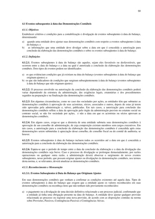 68
4.1 Eventos subsequentes à data das Demonstrações Contábeis
4.1.1. Objetivos
Estabelecer critérios e condições para a contabilização e divulgação de eventos subseqüentes à data do balanço,
determinando:
a) quando uma entidade deve ajustar suas demonstrações contábeis com respeito a eventos subseqüentes à data
do balanço; e
b) as informações que uma entidade deve divulgar sobre a data em que é concedida a autorização para
conclusão da elaboração das demonstrações contábeis e sobre os eventos subseqüentes à data do balanço.
4.1.2. Definições
4.1.2.1. Eventos subseqüentes à data do balanço são aqueles, sejam eles favoráveis ou desfavoráveis, que
ocorrem entre a data do balanço e a data na qual é autorizada a conclusão da elaboração das demonstrações
contábeis. Dois tipos de eventos podem ser identificados:
a) os que evidenciam condições que já existiam na data do balanço (eventos subseqüentes à data do balanço que
originam ajustes); e
b) os que são indicadores de condições que surgiram subseqüentemente à data do balanço (eventos subseqüentes
à data do balanço que não originam ajustes).
4.1.2.2. O processo envolvido na autorização da conclusão da elaboração das demonstrações contábeis poderá
variar dependendo da estrutura da administração, das exigências legais, estatutárias e dos procedimentos
seguidos na preparação e na finalização das demonstrações contábeis.
4.1.2.3. Em algumas circunstâncias, como no caso das sociedades por ações, as entidades têm que submeter as
demonstrações contábeis à aprovação de seus acionistas, sócios, associados e outros, depois de estas já terem
sido aprovadas pela administração e, talvez, publicadas. Em tais casos, a autorização para conclusão das
demonstrações contábeis reflete a data da aprovação pelo órgão da administração previsto no estatuto social ou
contrato social, se não for sociedade por ações, e não a data em que os acionistas ou sócios aprovam as
demonstrações contábeis.
4.1.2.4. Em alguns casos, exige-se que a diretoria de uma entidade submeta suas demonstrações contábeis à
aprovação de um conselho de administração, de cuja composição existam membros sem cargos executivos. Em
tais casos, a autorização para a conclusão da elaboração das demonstrações contábeis é concedida após estas
demonstrações serem submetidas à apreciação desse conselho, do conselho fiscal ou do comitê de auditoria, se
houver.
4.1.2.5. Eventos subseqüentes à data do balanço incluem todos os ocorridos até a data em que é concedida a
autorização para a conclusão da elaboração das demonstrações contábeis.
4.1.2.6. Espera-se que o período de tempo entre a data da conclusão da elaboração e a data da divulgação das
demonstrações contábeis seja breve. Caso o processo de divulgação se prolongue demasiadamente, por razões
operacionais ou qualquer outra razão, a administração deverá observar o surgimento de novos eventos
subseqüentes, nesse período, que possam originar ajustes ou divulgações às demonstrações contábeis, nos termos
desta norma, e, se relevantes, deverá atualizar as demonstrações contábeis.
4.1.3. Reconhecimento e Mensuração
4.1.3.1. Eventos Subseqüentes à Data do Balanço que Originam Ajustes
Em suas demonstrações contábeis que venham a confirmar as condições existentes até aquela data. Tipos de
eventos subseqüentes à data do balanço que exigem que a entidade ajuste os valores reconhecidos em suas
demonstrações contábeis ou reconheça itens que não tenham sido previamente reconhecidos:
a) o pagamento ou a divulgação de uma decisão definitiva relacionado a um processo judicial, confirmando que
a entidade já tinha uma obrigação presente na data do balanço. A entidade deve ajustar qualquer provisão
relacionada ao processo ou registrar uma nova provisão, de acordo com as disposições contidas na norma
sobre Provisões, Passivos, Contingências Passivas e Contingências Ativas;
 