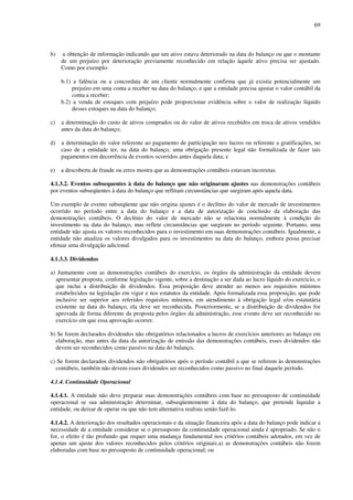 69
b) a obtenção de informação indicando que um ativo estava deteriorado na data do balanço ou que o montante
de um prejuízo por deterioração previamente reconhecido em relação àquele ativo precisa ser ajustado.
Como por exemplo:
b.1) a falência ou a concordata de um cliente normalmente confirma que já existia potencialmente um
prejuízo em uma conta a receber na data do balanço, e que a entidade precisa ajustar o valor contábil da
conta a receber;
b.2) a venda de estoques com prejuízo pode proporcionar evidência sobre o valor de realização líquido
desses estoques na data do balanço;
c) a determinação do custo de ativos comprados ou do valor de ativos recebidos em troca de ativos vendidos
antes da data do balanço;
d) a determinação do valor referente ao pagamento de participação nos lucros ou referente a gratificações, no
caso de a entidade ter, na data do balanço, uma obrigação presente legal não formalizada de fazer tais
pagamentos em decorrência de eventos ocorridos antes daquela data; e
e) a descoberta de fraude ou erros mostra que as demonstrações contábeis estavam incorretas.
4.1.3.2. Eventos subsequentes à data do balanço que não originaram ajustes nas demonstrações contábeis
por eventos subseqüentes à data do balanço que reflitam circunstâncias que surgiram após aquela data.
Um exemplo de evento subseqüente que não origina ajustes é o declínio do valor de mercado de investimentos
ocorrido no período entre a data do balanço e a data de autorização de conclusão da elaboração das
demonstrações contábeis. O declínio do valor de mercado não se relaciona normalmente à condição do
investimento na data do balanço, mas reflete circunstâncias que surgiram no período seguinte. Portanto, uma
entidade não ajusta os valores reconhecidos para o investimento em suas demonstrações contábeis. Igualmente, a
entidade não atualiza os valores divulgados para os investimentos na data do balanço, embora possa precisar
efetuar uma divulgação adicional.
4.1.3.3. Dividendos
a) Juntamente com as demonstrações contábeis do exercício, os órgãos da administração da entidade devem
apresentar proposta, conforme legislação vigente, sobre a destinação a ser dada ao lucro líquido do exercício, o
que inclui a distribuição de dividendos. Essa proposição deve atender ao menos aos requisitos mínimos
estabelecidos na legislação em vigor e nos estatutos da entidade. Após formalizada essa proposição, que pode
inclusive ser superior aos referidos requisitos mínimos, em atendimento à obrigação legal e/ou estatutária
existente na data do balanço, ela deve ser reconhecida. Posteriormente, se a distribuição de dividendos for
aprovada de forma diferente da proposta pelos órgãos da administração, esse evento deve ser reconhecido no
exercício em que essa aprovação ocorrer.
b) Se forem declarados dividendos não obrigatórios relacionados a lucros de exercícios anteriores ao balanço em
elaboração, mas antes da data da autorização de emissão das demonstrações contábeis, esses dividendos não
devem ser reconhecidos como passivo na data do balanço.
c) Se forem declarados dividendos não obrigatórios após o período contábil a que se referem às demonstrações
contábeis, também não devem esses dividendos ser reconhecidos como passivo no final daquele período.
4.1.4. Continuidade Operacional
4.1.4.1. A entidade não deve preparar suas demonstrações contábeis com base no pressuposto de continuidade
operacional se sua administração determinar, subseqüentemente à data do balanço, que pretende liquidar a
entidade, ou deixar de operar ou que não tem alternativa realista senão fazê-lo.
4.1.4.2. A deterioração dos resultados operacionais e da situação financeira após a data do balanço pode indicar a
necessidade de a entidade considerar se o pressuposto da continuidade operacional ainda é apropriado. Se não o
for, o efeito é tão profundo que requer uma mudança fundamental nos critérios contábeis adotados, em vez de
apenas um ajuste dos valores reconhecidos pelos critérios originais.a) as demonstrações contábeis não forem
elaboradas com base no pressuposto de continuidade operacional; ou
 