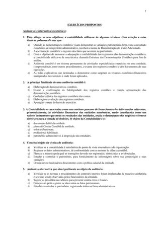 7
EXERCÍCIOS PROPOSTOS
Assinale a(s) alternativa(s) correta(s):
1. Para atingir os seus objetivos, a contabilidade utiliza-se de algumas técnicas. Com relação a estas
técnicas podemos afirmar que:
a) Quando as demonstrações contábeis visam demonstrar as variações patrimoniais, bem como o resultado
econômico de um período administrativo, recebem o nome de Demonstração do Valor Adicionado.
b) A escrituração contábil é o registro dos fatos que ocorrem no patrimônio.
c) Com o objetivo de mensurar a adequação e confiabilidade dos registros e das demonstrações contábeis,
a contabilidade utiliza-se de uma técnica chamada Estrutura das Demonstrações Contábeis para fins de
análise.
d) Auditoria contábil é um sistema permanente de atividades especializadas exercidas em uma entidade,
compreendendo, entre outros procedimentos, o exame dos registros contábeis e dos documentos de suas
operações.
e) As notas explicativas são destinadas a demonstrar como surgiram os recursos econômico-financeiros
manipulados no exercício e onde foram aplicados.
2. A principal finalidade de uma auditoria contábil é:
a) Elaboração de demonstrativos contábeis.
b) Exame e confirmação da fidedignidade dos registros contábeis e correta apresentação das
demonstrações contábeis.
c) Conferência física dos registros contábeis das contas.
d) Elaboração e avaliação dos registros contábeis.
e) Apuração correta do lucro do exercício.
3. A Contabilidade se caracteriza como um contínuo processo de fornecimento das informações referentes,
primordialmente, às atividades financeiras das entidades econômicas, sendo considerada como um
valioso instrumento que mede os resultados das entidades, avalia o desempenho dos negócios e fornece
diretrizes para a tomada de decisões. O objeto da Contabilidade é o:
a) documento hábil da entidade.
b) plano de Contas Contábil da entidade.
c) software/hardware.
d) profissional habilitado.
e) patrimônio administrável, à disposição das entidades.
4. Constitui objeto da técnica de auditoria:
a) Verificar se a contabilidade é satisfatória do ponto de vista sistemático e de organização.
b) Registrar os fatos administrativos, de conformidade com as normas da ciência contábil.
c) Planejar a maneira pela qual as transações deverão ser registradas, sintetizadas e evidenciadas.
d) Estudar e controlar o patrimônio, para fornecimento de informações sobre sua composição e suas
variações.
e) Denunciar os funcionários descontentes com a política salarial da entidade.
5. Assinale a alternativa que não é pertinente ao objeto da auditoria:
a) Verificar se as normas e procedimentos de controles internos foram implantadas de maneira satisfatória
e se estão sendo observadas pelos funcionários da entidade.
b) Sugerir as providências cabíveis para prevenir contra erros e fraudes.
c) Comprovar, pelo registro, se são exatos os fatos patrimoniais.
d) Estudar e controlar o patrimônio, registrando todos os fatos administrativos.
 