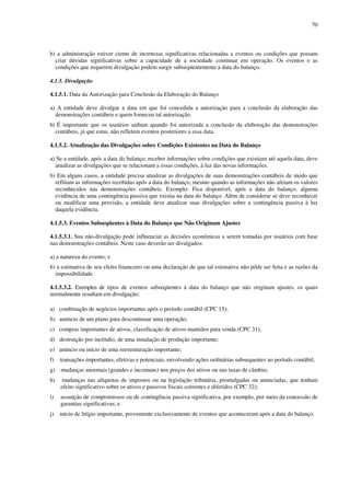 70
b) a administração estiver ciente de incertezas significativas relacionadas a eventos ou condições que possam
criar dúvidas significativas sobre a capacidade de a sociedade continuar em operação. Os eventos e as
condições que requerem divulgação podem surgir subseqüentemente à data do balanço.
4.1.5. Divulgação
4.1.5.1. Data da Autorização para Conclusão da Elaboração do Balanço
a) A entidade deve divulgar a data em que foi concedida a autorização para a conclusão da elaboração das
demonstrações contábeis e quem forneceu tal autorização.
b) É importante que os usuários saibam quando foi autorizada a conclusão da elaboração das demonstrações
contábeis, já que estas, não refletem eventos posteriores a essa data.
4.1.5.2. Atualização das Divulgações sobre Condições Existentes na Data do Balanço
a) Se a entidade, após a data do balanço, receber informações sobre condições que existiam até aquela data, deve
atualizar as divulgações que se relacionam a essas condições, à luz das novas informações.
b) Em alguns casos, a entidade precisa atualizar as divulgações de suas demonstrações contábeis de modo que
reflitam as informações recebidas após a data do balanço, mesmo quando as informações não afetam os valores
reconhecidos nas demonstrações contábeis. Exemplo: Fica disponível, após a data do balanço, alguma
evidência de uma contingência passiva que existia na data do balanço. Além de considerar se deve reconhecer
ou modificar uma provisão, a entidade deve atualizar suas divulgações sobre a contingência passiva à luz
daquela evidência.
4.1.5.3. Eventos Subseqüentes à Data do Balanço que Não Originam Ajustes
4.1.5.3.1. Sua não-divulgação pode influenciar as decisões econômicas a serem tomadas por usuários com base
nas demonstrações contábeis. Neste caso deverão ser divulgados:
a) a natureza do evento; e
b) a estimativa de seu efeito financeiro ou uma declaração de que tal estimativa não pôde ser feita e as razões da
impossibilidade.
4.1.5.3.2. Exemplos de tipos de eventos subseqüentes à data do balanço que não originam ajustes, os quais
normalmente resultam em divulgação:
a) combinação de negócios importantes após o período contábil (CPC 15);
b) anúncio de um plano para descontinuar uma operação;
c) compras importantes de ativos, classificação de ativos mantidos para venda (CPC 31);
d) destruição por incêndio, de uma instalação de produção importante;
e) anúncio ou início de uma reestruturação importante;
f) transações importantes, efetivas e potenciais, envolvendo ações ordinárias subsequentes ao período contábil;
g) mudanças anormais (grandes e incomuns) nos preços dos ativos ou nas taxas de câmbio;
h) mudanças nas alíquotas de impostos ou na legislação tributária, promulgadas ou anunciadas, que tenham
efeito significativo sobre os ativos e passivos fiscais correntes e diferidos (CPC 32);
i) assunção de compromissos ou de contingência passiva significativa, por exemplo, por meio da concessão de
garantias significativas; e
j) início de litígio importante, proveniente exclusivamente de eventos que aconteceram após a data do balanço.
 
