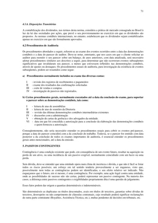71
4.1.6. Disposições Transitórias
A contabilização dos dividendos, nos termos desta norma, considera a prática de mercado consagrada no Brasil à
luz da lei das sociedades por ações, que prevê o seu provisionamento no exercício em que os dividendos são
propostos. As normas contábeis internacionais, no entanto, estabelecem que os dividendos sejam contabilizados
apenas no exercício em que são formalmente aprovados.
4.2 Procedimentos de Auditoria
Os procedimentos abordados a seguir, referem-se ao exame dos eventos ocorridos entre a data das demonstrações
contábeis e a data do parecer do auditor. Deve-se notar, entretanto, que nos casos em que o cliente solicitar ao
auditor para reemitir o seu parecer sobre um balanço, de anos anteriores, com data atualizada, será necessário
adotar procedimentos similares aos descritos a seguir, para determinar que não ocorreram eventos subseqüentes
significativos que invalidaram seu parecer, a menos que estivessem refletidos nas demonstrações contábeis,
através de ajustes ou destaques. Os procedimentos usuais de auditoria, para investigação da existência de eventos
subseqüentes, podem ser resumidos como segue:
a) Procedimentos normalmente incluídos no exame das diversas contas:
I - revisão dos registros de recebimentos e pagamentos
II - exame dos resultados das confirmações solicitadas
III - corte de vendas e compras
IV - investigação de passivos não registrados.
b) Certos procedimentos gerais, normalmente executados até a data da conclusão do exame, para suportar
o parecer sobre as demonstrações contábeis, tais como:
I - leitura de atas de assembléias
II - leitura de atas de reuniões da Diretoria
III - revisão das últimas demonstrações contábeis intermediárias existentes
IV - discussões com a administração
V - obtenção de cartas de gerência e dos advogados da entidade.
VI - data em que foi concedida a autorização para a conclusão da elaboração das demonstrações contábeis
e quem forneceu a autorização.
Conseqüentemente, não seria necessário estender os procedimentos usuais para cobrir os eventos pré-parecer,
porque a data do parecer coincidirá com a da conclusão do trabalho. Todavia, se o parecer for emitido com data
posterior a da conclusão de todos os exames importantes de auditoria, é essencial estender os procedimentos
gerais antes mencionados, até a data da emissão.
5. PASSIVOS CONTINGENTES
Contingência é uma condição existente que pode, em conseqüência de um evento futuro, resultar na aquisição ou
perda de um ativo, ou uma incidência de um passivo exigível, normalmente coincidindo com um lucro ou uma
perda.
Sem dúvida, deve-se entender que uma entidade opera num clima de incerteza e dúvida, e que não é fácil se listar
todos os riscos possíveis; um esforço em tal sentido tenderia provavelmente a ser enganoso, visto que,
possivelmente nem todas as contingências podem ser identificadas, e seu efeito relativo ser indicado. Não
esqueçamos que o futuro, em si mesmo, é uma contingência. Por exemplo, uma ação legal contra uma entidade,
onde as possibilidades de sucesso não são certas, poderá representar um passivo contingente. Na maioria dos
casos, a diferença entre passivos contingentes e exigibilidades propriamente dita é uma questão de julgamento.
Esses fatos podem dar origem a quantias determináveis e indetermináveis.
São determináveis as duplicatas ou títulos descontados, avais em títulos de terceiros, garantias sobre dívidas de
terceiros, desrespeito ou não cumprimento de cláusulas contratuais, cujo resultado poderá significar reclamações
de outra parte contratante (Royalites, Assistência Técnica, etc.), multas pendentes de decisões em tribunais, etc.
 
