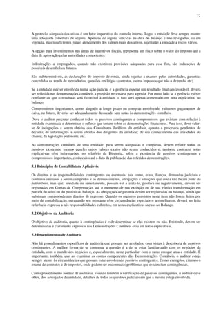 72
A proteção adequada dos ativos é um fator imperativo do controle interno. Logo, a entidade deve sempre manter
uma adequada cobertura de seguro. Apólices de seguro vencidas na data do balanço e não revogadas, ou em
vigência, mas insuficientes para o atendimento dos valores reais dos ativos, sujeitarão a entidade a riscos vários.
A opção para investimentos nas áreas de incentivos fiscais, representa um risco sobre o valor do imposto até a
data de aprovação pelas autoridades competentes.
Indenizações a empregados, quando não existirem provisões adequadas para esse fim, são indicações de
possíveis desembolsos futuros.
São indetermináveis, as declarações do imposto de renda, ainda sujeitas a exames pelas autoridades, garantias
concedidas na venda de mercadorias, questões em litígio (contratos, outros impostos que não o de renda, etc).
Se a entidade estiver envolvida numa ação judicial e a gerência esperar um resultado final desfavorável, deverá
ser refletida nas demonstrações contábeis a provisão necessária para a perda. Por outro lado se a gerência estiver
confiante de que o resultado será favorável à entidade, o fato será apenas comentado em nota explicativa, no
balanço.
Compromissos importantes, como aluguéis a longo prazo ou compras envolvendo vultuosos pagamentos de
caixa, no futuro, deverão ser adequadamente destacado sem notas às demonstrações contábeis.
Deve o auditor procurar conhecer todos os passivos contingentes e compromissos que existam com relação à
entidade examinada e determinar o reflexo que teriam sobre as demonstrações financeiras. Para isso, deve valer-
se de indagações a serem obtidas dos Consultores Jurídicos da entidade, quanto a processos pendentes de
decisão; de informações a serem obtidas dos dirigentes da entidade; de seu conhecimento das atividades do
cliente; da legislação pertinente, etc.
As demonstrações contábeis de uma entidade, para serem adequadas e completas, devem refletir todos os
passivos existentes, mesmo aqueles cujos valores exatos não sejam conhecidos e, também, conterem notas
explicativas e/ou informações, no relatório da Diretoria, sobre a existência de passivos contingentes e
compromissos importantes, conhecidos até a data da publicação das referidas demonstrações.
5.1 Princípios de Contabilidade Aplicáveis
Os direitos e as responsabilidades contingentes ou eventuais, tais como, avais, fianças, demandas judiciais e
contratos onerosos a serem cumpridos e os demais direitos, obrigações e situações que ainda não façam parte do
patrimônio, mas que, imediata ou remotamente, possam vir a afetá-lo, positiva ou negativamente, devem ser
registradas em Contas de Compensação, até o momento de sua extinção ou de sua efetiva transformação em
parcela do ativo ou do passivo do balanço. As obrigações de garantia devem ser registradas no balanço, ainda que
subsistam correspondentes direitos de regresso. Quando os registros previstos neste item não forem feitos por
meio de contabilização, ou quando seu montante e/ou circunstâncias especiais o aconselharem, deverá ser feita
referência expressa a tais responsabilidades e direitos, em notas explicativas anexas ao Balanço.
5.2 Objetivos da Auditoria
O objetivo da auditoria, quanto à contingências é o de determinar se elas existem ou não. Existindo, devem ser
determinadas e claramente expressas nas Demonstrações Contábeis e/ou em notas explicativas.
5.3 Procedimentos de Auditoria
Não há procedimentos específicos de auditoria que possam ser arrolados, com vistas à descoberta de passivos
contingentes. A melhor forma de se contornar a questão é a de se estar familiarizado com os negócios da
entidade, com o mundo dos negócios e, especialmente, neste particular, com o ramo em que atua a entidade. É
importante, também, que ao examinar as contas componentes das Demonstrações Contábeis, o auditor esteja
sempre atento às circunstâncias que possam estar envolvendo passivos contingentes. Como exemplos, citamos o
exame de contratos e de impostos, onde podem ser encontrados problemas que evidenciam contingências.
Como procedimento normal de auditoria, visando também a verificação de passivos contingentes, o auditor deve
obter, dos advogados da entidade, detalhes de todas as questões judiciais em que a mesma esteja envolvida.
 