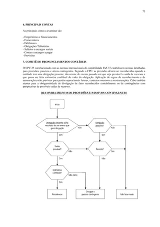 73
6. PRINCIPAIS CONTAS
As principais contas a examinar são:
- Empréstimos e financiamentos
- Fornecedores
- Debêntures
- Obrigações Tributárias
- Salários e encargos sociais
- Contas e encargos a pagar
- Provisões
7. COMITÊ DE PRONUNCIAMENTOS CONTÁBEIS
O CPC 25 correlacionado com as normas internacionais de contabilidade IAS 37 estabelecem normas detalhadas
para provisões, passivos e ativos contingentes. Segundo o CPC, as provisões devem ser reconhecidas quando a
entidade tem uma obrigação presente, decorrente de evento passado em que seja provável a saída de recursos e
que possa ser feita estimativa confiável do valor da obrigação. Aplicação de regras de reconhecimento e de
mensuração estão previstas para perdas operacionais futuras, contratos onerosos e reestruturações. Cabe também
atentar para a obrigatoriedade de divulgação de fatos reconhecidos contabilmente ou de contingências com
perspectivas de possíveis saídas de recursos.
RECONHECIMENTO DE PROVISÕES E PASSIVOS CONTINGENTES
 