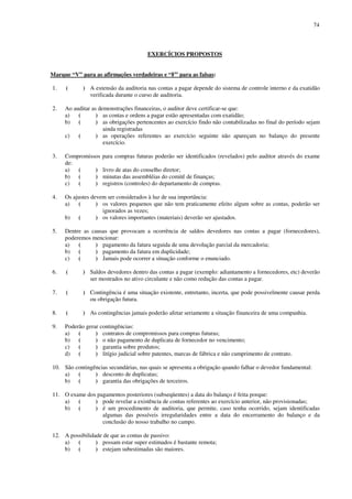 74
EXERCÍCIOS PROPOSTOS
Marque “V” para as afirmações verdadeiras e “F” para as falsas:
1. ( ) A extensão da auditoria nas contas a pagar depende do sistema de controle interno e da exatidão
verificada durante o curso de auditoria.
2. Ao auditar as demonstrações financeiras, o auditor deve certificar-se que:
a) ( ) as contas e ordens a pagar estão apresentadas com exatidão;
b) ( ) as obrigações pertencentes ao exercício findo não contabilizadas no final do período sejam
ainda registradas
c) ( ) as operações referentes ao exercício seguinte não apareçam no balanço do presente
exercício.
3. Compromissos para compras futuras poderão ser identificados (revelados) pelo auditor através do exame
de:
a) ( ) livro de atas do conselho diretor;
b) ( ) minutas das assembléias do comitê de finanças;
c) ( ) registros (controles) do departamento de compras.
4. Os ajustes devem ser considerados à luz de sua importância:
a) ( ) os valores pequenos que não tem praticamente efeito algum sobre as contas, poderão ser
ignorados as vezes;
b) ( ) os valores importantes (materiais) deverão ser ajustados.
5. Dentre as causas que provocam a ocorrência de saldos devedores nas contas a pagar (fornecedores),
poderemos mencionar:
a) ( ) pagamento da fatura seguida de uma devolução parcial da mercadoria;
b) ( ) pagamento da fatura em duplicidade;
c) ( ) Jamais pode ocorrer a situação conforme o enunciado.
6. ( ) Saldos devedores dentro das contas a pagar (exemplo: adiantamento a fornecedores, etc) deverão
ser mostrados no ativo circulante e não como redução das contas a pagar.
7. ( ) Contingência é uma situação existente, entretanto, incerta, que pode possivelmente causar perda
ou obrigação futura.
8. ( ) As contingências jamais poderão afetar seriamente a situação financeira de uma companhia.
9. Poderão gerar contingências:
a) ( ) contratos de compromissos para compras futuras;
b) ( ) o não pagamento de duplicata de fornecedor no vencimento;
c) ( ) garantia sobre produtos;
d) ( ) litígio judicial sobre patentes, marcas de fábrica e não cumprimento de contrato.
10. São contingências secundárias, nas quais se apresenta a obrigação quando falhar o devedor fundamental:
a) ( ) desconto de duplicatas;
b) ( ) garantia das obrigações de terceiros.
11. O exame dos pagamentos posteriores (subseqüentes) a data do balanço é feita porque:
a) ( ) pode revelar a existência de contas referentes ao exercício anterior, não provisionadas;
b) ( ) é um procedimento de auditoria, que permite, caso tenha ocorrido, sejam identificadas
algumas das possíveis irregularidades entre a data do encerramento do balanço e da
conclusão do nosso trabalho no campo.
12. A possibilidade de que as contas de passivo:
a) ( ) possam estar super estimados é bastante remota;
b) ( ) estejam subestimadas são maiores.
 