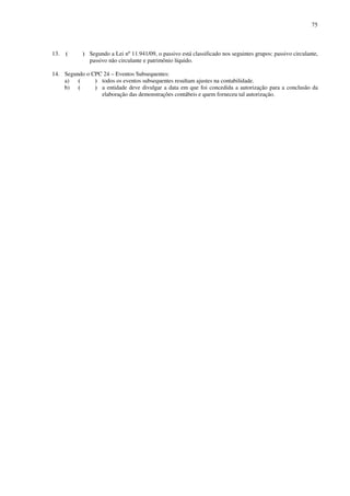 75
13. ( ) Segundo a Lei nº 11.941/09, o passivo está classificado nos seguintes grupos: passivo circulante,
passivo não circulante e patrimônio líquido.
14. Segundo o CPC 24 – Eventos Subsequentes:
a) ( ) todos os eventos subsequentes resultam ajustes na contabilidade.
b) ( ) a entidade deve divulgar a data em que foi concedida a autorização para a conclusão da
elaboração das demonstrações contábeis e quem forneceu tal autorização.
 