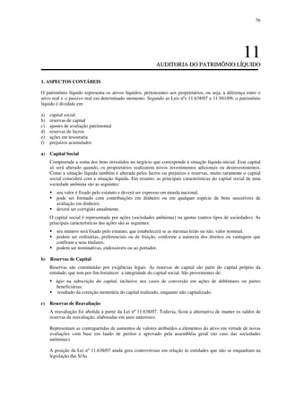 76
1111
AAUUDDIITTOORRIIAA DDOO PPAATTRRIIMMÔÔNNIIOO LLÍÍQQUUIIDDOO
1. ASPECTOS CONTÁBEIS
O patrimônio líquido representa os ativos líquidos, pertencentes aos proprietários, ou seja, a diferença entre o
ativo real e o passivo real em determinado momento. Segundo as Leis nºs 11.638/07 e 11.941/09, o patrimônio
líquido é dividido em:
a) capital social
b) reservas de capital
c) ajustes de avaliação patrimonial
d) reservas de lucros
e) ações em tesouraria
f) prejuízos acumulados
a) Capital Social
Compreende a soma dos bens investidos no negócio que corresponde à situação líquida inicial. Esse capital
só será alterado quando, os proprietários realizarem novos investimentos adicionais ou desinvestimentos.
Como a situação líquida também é alterada pelos lucros ou prejuízos e reservas, muito raramente o capital
social coincidirá com a situação líquida. Em resumo, as principais características do capital social de uma
sociedade anônima são as seguintes:
seu valor é fixado pelo estatuto e deverá ser expresso em moeda nacional.
pode ser formado com contribuições em dinheiro ou em qualquer espécie de bens suscetíveis de
avaliação em dinheiro.
deverá ser corrigido anualmente.
O capital social é representado por ações (sociedades anônimas) ou quotas (outros tipos de sociedades). As
principais características das ações são as seguintes:
seu número será fixado pelo estatuto, que estabelecerá se as mesmas terão ou não, valor nominal.
podem ser ordinárias, preferenciais ou de fruição, conforme a natureza dos direitos ou vantagens que
confiram a seus titulares.
podem ser nominativas, endossáveis ou ao portador.
b) Reservas de Capital
Reservas são constituídas por exigências legais. As reservas de capital são parte do capital próprio da
entidade, que tem por fim fortalecer a integridade do capital social. São provenientes de:
ágio na subscrição do capital, inclusive nos casos de conversão em ações de debêntures ou partes
beneficiárias;
resultado da correção monetária do capital realizado, enquanto não capitalizado.
c) Reservas de Reavaliação
A reavaliação foi abolida a partir da Lei nº 11.638/07. Todavia, ficou a alternativa de manter os saldos de
reservas de reavaliação, elaboradas em anos anteriores.
Representam as contrapartidas de aumentos de valores atribuídos a elementos do ativo em virtude de novas
avaliações com base em laudo de peritos e aprovado pela assembléia geral (no caso das sociedades
anônimas).
A posição da Lei nº 11.638/07 ainda gera controvérsias em relação às entidades que não se enquadram na
legislação das S/As.
 