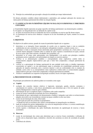 78
b) Princípio da continuidade que pressupõe a duração da entidade por tempo indeterminado.
Os demais princípios contábeis afetam indiretamente o patrimônio, pois qualquer aplicação dos mesmos nas
outras partes do balanço patrimonial irão refletir na situação líquida.
4. CLASSIFICAÇÃO DO PATRIMÔNIO LÍQUIDO NO BALANÇO PATRIMONIAL E DIRETRIZES
CONTÁBEIS
a) O patrimônio líquido representa um grupo específico do balanço patrimonial e nas demonstrações contábeis.
b) O capital a ser integralizado deve ser deduzido do capital social.
c) As ações em tesouraria devem ser deduzidas dos lucros acumulados ou reservas que lhe deram origens.
d) A constituição de reservas deve obedecer o disposto na lei das Sociedades por Ações, estatuto ou contrato
social.
5. OBJETIVOS
Os objetivos do auditor externo, quando do exame do patrimônio líquido são os seguintes:
determinar se as transações foram registradas de acordo com os requisitos legais e com as condições
estabelecidas nos atos constitutivos e nas alterações subseqüentes (estatutos, contratos sociais, etc.);
determinar se todas as transações foram autorizadas pelos proprietários (acionistas etc.), bem como se um
controle interno adequado é mantido sobre as cautelas de ações, registros e transferências de ações, emissão
de novas ações, ágio sobre emissões, dividendos não reclamados, etc;
determinar se as contas estão apresentadas com fidedignidade e de acordo com princípios contábeis
geralmente aceitos e aplicados com uniformidade em relação ao exercício anterior;
verificar se as demonstrações contábeis e correspondentes notas explicativas contém todos os
esclarecimentos julgados imprescindíveis para que o leitor bem compreenda a situação patrimonial da
entidade;
verificar se a apresentação do balanço patrimonial de uma entidade inclui todos os detalhes importantes
concernentes ao capital, e se esta apresentação segue os princípios de contabilidade geralmente aceitos
aplicados de maneira consistente com o exercício anterior e está em conformidade com os estatutos da
entidade, assim como se as correspondentes notas explicativas contém todos os esclarecimentos julgados
imprescindíveis para que o leitor bem compreenda a situação patrimonial da entidade;
Verificar o atendimento aos requisitos da legislação societária, fiscal e de órgãos reguladores.
6. PROCEDIMENTOS DE AUDITORIA
Os principais procedimentos de auditoria podem ser resumidos como segue:
a) Capital:
avaliação dos controles internos relativos à impressão, numeração, guarda, emissão, assinatura e
cancelamento de cautelas, e teste desses procedimentos para determinar que o livro de registro de ações
registra fidedignamente o total de ações emitidas;
determinação de que as exigências legais e estatutárias estão sendo cumpridas;
exame da correta e atualizada escrituração dos livros obrigatórios;
determinação de que a apresentação nas demonstrações contábeis é adequada e que todos os esclarecimentos
julgados necessários nas circunstâncias constam nas peças contábeis ou das suas notas;
exame da movimentação da conta, observando:
aprovação por parte dos acionistas ou proprietários;
entrada em caixa ou em bancos dos valores correspondentes às integralizações em dinheiro;
laudo de avaliação dos peritos independentes, nos casos de integralização em bens, e a correta contabilização
no ativo dos bens recebidos como integralização;
correto registro e distribuição das ações bonificadas decorrentes da capitalização de reservas e lucros
acumulados.
b) Reservas:
exame da movimentação das contas para determinar que as reservas foram constituídas e utilizadas de
acordo com as disposições legais, estatutárias e decisões dos acionistas ou sócios de sociedades de grande
porte;
conferência de cálculos.
 