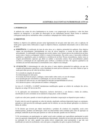 8
22
AAUUDDIITTOORRIIAA DDAASS CCOONNTTAASS PPAATTRRIIMMOONNIIAAIISS AATTIIVVAASS
1. INTRODUÇÃO
A auditoria das contas do ativo fundamenta-se no exame e na comprovação da existência e valor dos bens
tangíveis ou intangíveis, e em dados de observação ou em confirmação pessoal. Desta forma os auditores
conseguem reunir provas satisfatórias sobre a existência e adequação dos valores registrados.
2. OBJETIVOS
Embora os objetivos de auditoria possam variar ligeiramente de um para outro tipo ativo, eles se aplicam, de
modo geral a quase todos. Enfocamos a seguir os objetivos básicos, usualmente relacionados com os vários itens
do ativo.
a) EXISTÊNCIA: A verificação do item do ativo deve ser o objetivo primordial da auditoria. Este objetivo
sugere um procedimento, principalmente no caso de ativos tangíveis; o exame do bem pelo auditor,
pessoalmente. A confirmação (averiguação por escrito) muitas vezes fornece provas da existência de um bem,
assim como o fazem a averiguação verbal e o exame de documentos. Em certos casos, é necessária evidência
qualitativa e quantitativa, para se estabelecer a existência de um bem. Nessas circunstâncias, muitas vezes se
exigem procedimentos especiais que dêem ao auditor a necessária certeza. Esses procedimentos podem
envolver a contratação de um especialista para verificar a existência de bens. Os aspectos qualitativos da
existência de um bem relacionam-se estreitamente com o objetivo da avaliação.
b) AVALIAÇÃO: A determinação do valor dos ativos é outro objetivo primordial da auditoria, em que são
exigidos procedimentos específicos, com a finalidade de reunir provas referentes a seu valor. Dentre as que se
usam para obter provas do valor de um bem, citam-se:
b.1) consulta às cotações de mercado;
b.2) determinação de valor justo;
b.3) exame das listas de preços, catálogos e outros dados sobre custos, no caso de estoque;
b.4) classificação por vencimentos e confirmação, no caso de contas a receber;
b.5) cálculo do valor em uso, ou valor líquido de mercado (recuperabilidade de ativos);
b.6) cálculo de ajuste a valor presente de créditos e obrigações.
As Leis nºs 11.941/09 e 11.638/07 introduziram modificações quanto ao critério de avaliação dos ativos,
dispostos no artigo 183 da Lei das S/A.
1) As aplicações em instrumentos financeiros, inclusive derivativos, e em direitos e títulos de créditos,
classificados no ativo circulante ou no realizável a longo prazo, serão avaliadas:
a) pelo seu valor justo, quando se tratar de aplicações destinadas à negociação ou disponíveis para venda; e
b) pelo valor de custo de aquisição ou valor de emissão, atualizado conforme disposições legais ou contratuais,
ajustado ao valor provável de realização, quando este for inferior, no caso das demais aplicações e os direitos e
títulos de crédito;
2) Os direitos que tiverem por objeto mercadorias e produtos do comércio da companhia, assim como
matérias-primas, produtos em fabricação e bens em almoxarifado serão avaliados pelo custo de aquisição ou
produção, deduzido de provisão para ajustá-lo ao valor de mercado, quando este for inferior;
3) Os investimentos em participação no capital social serão avaliados por equivalência patrimonial ou pelo
custo de aquisição (dependendo do enquadramento determinado), deduzido de provisão para perdas prováveis
na realização do seu valor, quando essa perda estiver comprovada como permanente, e que não será
modificado em razão do recebimento, sem custo para a companhia, de ações ou quotas bonificadas;
 