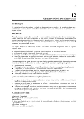80
1122
AAUUDDIITTOORRIIAA DDAASS CCOONNTTAASS DDEE RREESSUULLTTAADDOO
1. INTRODUÇÃO
O resultado econômico da entidade, espelhado na demonstração de resultados é de suma importância para a
administração, acionistas, bancos, fornecedores, funcionários, investidores e fornecedores em potencial e para o
próprio governo.
2. OBJETIVOS
Ao analisar o ciclo de operações da entidade e o seu resultado econômico, o auditor deve ter em mente que a
simples verificação das rotinas de trabalho no que tange a existência de documentos comprobatórios das
transações efetuadas e exatidão dos princípios contábeis adotados no seu registro, não implica necessariamente
em que a entidade esteja operando nos moldes mais recomendáveis sob o ponto de vista de sua atividade
primordial, ou seja, a obtenção de lucro.
Isso implica dizer que o auditor deve encarar o seu trabalho procurando atingir entre outros os seguintes
objetivos gerais:
a) comparação dos resultados globais da entidade com os congêneres em seu ramo de atividade;
b) crescimento da entidade em termos de absorção de mercado;
c) comparação dos resultados com orçamentos e previsões e determinação das causas que provocam as variações;
d) Estudo da rentabilidade por linhas de produto e apreciação das variações e tendências, considerando a
possibilidade de descontinuar linhas de produtos ou produtos de baixa rotação.
O exame de auditoria nas contas de receita tem como objetivo determinar a autenticidade das quantias registradas
nas contas e refletidas nas demonstrações contábeis, resguardando-se contra os seguintes pontos principais:
Aumento forçado nas vendas;
Diminuição do valor das vendas ou aumento dos abatimentos, visando a cobrir quaisquer irregularidades;
Agrupamento das receitas operativas e de atividades não continuadas indevidamente;
Vendas ou receitas demonstradas pelo bruto (incluindo descontos, abatimentos, devoluções, etc);
Transposição das vendas ou receitas para o exercício seguinte, diminuindo o valor do ano;
Ausência de contabilização das contas de receitas realizadas.
Quanto ao exame das contas de despesas os objetivos principais são:
Assegurar-se de que todas as despesas referentes a serviços e mercadorias vendidas no exercício estão
atribuídas as correspondentes receitas;
Assegurar-se de que todas as despesas que se refiram a exercícios futuros encontram-se nas contas de
despesas do exercício seguinte;
Assegurar-se de que todas as despesas estão adequadamente classificadas nas demonstrações contábeis e que
as despesas ou prejuízos não operativos, bem como o resultado de atividades não continuadas, estão
classificados e separados adequadamente.
3. ASPECTOS CONTÁBEIS
1. Regime de Competência
2. Contraposição de custo à respectiva receita
3. Consistência
4. Efeito da avaliação de ativos e passivos (teste de recuperabilidade, valor justo, valor de mercado, provisões
para perdas, etc.)
5. Formas de apresentação
6. Destaques necessários e obrigatórios
 