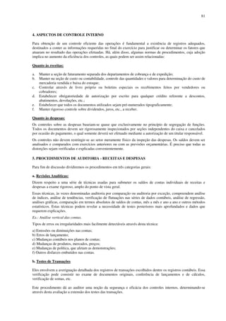 81
4. ASPECTOS DE CONTROLE INTERNO
Para obtenção de um controle eficiente das operações é fundamental a existência de registros adequados,
destinados a conter as informações requeridas no final do exercício para justificar ou determinar os fatores que
atuaram no resultado das operações efetuadas. Há, além disso, algumas normas de procedimentos, cuja adoção
implica no aumento da eficiência dos controles, as quais podem ser assim relacionadas:
Quanto às receitas:
a. Manter a seção de faturamento separada dos departamentos de cobrança e de expedição;
b. Manter na seção de custo ou contabilidade, controle das quantidades e valores para determinação do custo de
mercadoria vendida e baixa do estoque;
c. Controlar através de livro próprio ou boletins especiais os recebimentos feitos por vendedores ou
cobradores;
d. Estabelecer obrigatoriedade de autorização por escrito para qualquer crédito referente a descontos,
abatimentos, devoluções, etc.;
e. Estabelecer que todos os documentos utilizados sejam pré-numerados tipograficamente;
f. Manter rigoroso controle sobre dividendos, juros, etc., a receber.
Quanto às despesas:
Os controles sobre as despesas baseiam-se quase que exclusivamente no princípio de segregação de funções.
Todos os documentos devem ser rigorosamente inspecionados por seções independentes do caixa e cancelados
por ocasião do pagamento, o qual somente deverá ser efetuado mediante a autorização de um titular responsável.
Os controles não devem restringir-se ao setor meramente físico da inspeção das despesas. Os saldos devem ser
analisados e comparados com exercícios anteriores ou com as previsões orçamentárias. É preciso que todas as
distorções sejam verificadas e explicadas convenientemente.
5. PROCEDIMENTOS DE AUDITORIA - RECEITAS E DESPESAS
Para fim de discussão dividiremos os procedimentos em três categorias gerais:
a. Revisões Analíticas:
Dizem respeito a uma série de técnicas usadas para submeter os saldos de contas individuais de receitas e
despesas a exame rigoroso, amplo do ponto de vista geral.
Essas técnicas, às vezes denominadas auditoria por comparação ou auditoria por exceção, compreendem análise
de índices, análise de tendências, verificação de flutuações nas séries de dados contábeis, análise de regressão,
análises gráficas, comparação em termos absolutos de saldos de contas, mês a mês e ano a ano e outros métodos
estatísticos. Estas técnicas podem revelar a necessidade de testes posteriores mais aprofundados e dados que
requerem explicações.
Ex.: Análise vertical das contas.
Tipos de erros ou irregularidades mais facilmente detectáveis através desta técnica:
a) Emissões ou diminuições nas contas;
b) Erros de lançamento;
c) Mudanças contábeis nos planos de contas;
d) Mudanças de produtos, mercados, preços;
e) Mudanças de política, que afetam as demonstrações;
f) Outros disfarces embutidos nas contas.
b. Testes de Transações
Eles envolvem a averiguação detalhada dos registros de transações escolhidos dentre os registros contábeis. Essa
verificação pode consistir no exame de documentos originais, conferência de lançamentos e de cálculos,
verificação de somas, etc.
Este procedimento dá ao auditor uma noção da segurança e eficácia dos controles internos, determinando-se
através desta avaliação a extensão dos testes das transações.
 