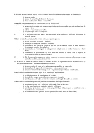 84
9. Havendo perfeito controle interno, certos exames de auditoria conforme abaixo podem ser dispensados:
( ) teste de vendas;
( ) exame da contabilização do custo das vendas;
( ) teste dos descontos obtidos e concedidos.
10. Quando consta na nota fiscal de venda, condição CIF, significa que:
( ) a mercadoria vendida será posta no estabelecimento do comprador sem mais nenhum ônus de
seguro e frete;
( ) o frete é por conta do comprador;
( ) o seguro é por conta do comprador.
11. ( ) A extensão dos testes poderá ser determinada pela qualidade e eficiência do sistema de
controle interno.
12. Para um trabalho perfeito, inclui-se entre outros, os seguintes passos:
( ) exame das contas de receitas e despesas;
( ) investigação de todas as flutuações relevantes;
( ) comparativo das contas de gastos de um ano com as mesmas contas de anos anteriores,
investigando as razões das variações;
( ) comparação de porcentagem de cada gasto em relação com as vendas líquidas ou o lucro
bruto;
( ) comparação de porcentagens do lucro bruto em relação as vendas, com o objetivo de
determinar as causas de possível flutuação.
13. ( ) Há algumas razões para que o auditor inspecione os comprovantes de embarque das vendas
efetuadas nos últimos dias do exercício.
14. A revisão do sistema de controle interno na auditoria em folha de pagamento consiste em estudar todos os
procedimentos (assinale V para a alternativa mais completa):
( ) desde os cartões de ponto até os adiantamentos concedidos ao empregado;
( ) desde a ficha de registro do empregado até o pedido de demissão;
( ) desde o recrutamento do empregado até o pagamento do pessoal e das contribuições.
15. O exame do auditor sobre aluguéis pagos inclui entre outros procedimentos:
( ) revisão do contrato de arrendamento ou locação;
( ) inspeção dos comprovantes hábeis dos pagamentos efetuados;
( ) circularização do locador do imóvel solicitando confirmação dos dados do contrato;
16. O exame do auditor sobre gastos com publicidade inclui entre outros procedimentos:
( ) examinar contratos com a agência de publicidade, (caso se faça uso);
( ) revisar superficialmente cópias dos anúncios publicados;
( ) circularizar periódicos e outros meios de publicidade utilizados para se certificar sobre a
validade ou não dos contratos;
( ) examinar faturas das agências, revistas, periódicos e outros meios de publicidade;
 