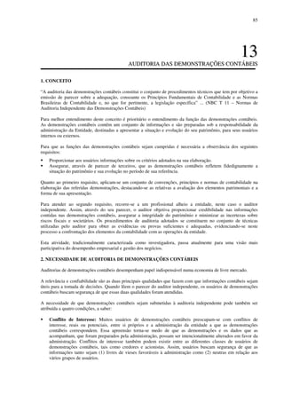 85
1133
AAUUDDIITTOORRIIAA DDAASS DDEEMMOONNSSTTRRAAÇÇÕÕEESS CCOONNTTÁÁBBEEIISS
1. CONCEITO
“A auditoria das demonstrações contábeis constitui o conjunto de procedimentos técnicos que tem por objetivo a
emissão de parecer sobre a adequação, consoante os Princípios Fundamentais de Contabilidade e as Normas
Brasileiras de Contabilidade e, no que for pertinente, a legislação específica” ... (NBC T 11 – Normas de
Auditoria Independente das Demonstrações Contábeis)
Para melhor entendimento deste conceito é prioritário o entendimento da função das demonstrações contábeis.
As demonstrações contábeis contêm um conjunto de informações e são preparadas sob a responsabilidade da
administração da Entidade, destinadas a apresentar a situação e evolução do seu patrimônio, para seus usuários
internos ou externos.
Para que as funções das demonstrações contábeis sejam cumpridas é necessária a observância dos seguintes
requisitos:
Proporcionar aos usuários informações sobre os critérios adotados na sua elaboração.
Assegurar, através de parecer de terceiros, que as demonstrações contábeis refletem fidedignamente a
situação do patrimônio e sua evolução no período de sua referência.
Quanto ao primeiro requisito, aplicam-se um conjunto de convenções, princípios e normas de contabilidade na
elaboração das referidas demonstrações, destacando-se as relativas a avaliação dos elementos patrimoniais e a
forma de sua apresentação.
Para atender ao segundo requisito, recorre-se a um profissional alheio a entidade, neste caso o auditor
independente. Assim, através do seu parecer, o auditor objetiva proporcionar credibilidade nas informações
contidas nas demonstrações contábeis, assegurar a integridade do patrimônio e minimizar as incertezas sobre
riscos fiscais e societários. Os procedimentos de auditoria adotados se constituem no conjunto de técnicas
utilizadas pelo auditor para obter as evidências ou provas suficientes e adequadas, evidenciando-se neste
processo a confrontação dos elementos da contabilidade com as operações da entidade.
Esta atividade, tradicionalmente caracterizada como investigadora, passa atualmente para uma visão mais
participativa do desempenho empresarial e gestão dos negócios.
2. NECESSIDADE DE AUDITORIA DE DEMONSTRAÇÕES CONTÁBEIS
Auditorias de demonstrações contábeis desempenham papel indispensável numa economia de livre mercado.
A relevância e confiabilidade são as duas principais qualidades que fazem com que informações contábeis sejam
úteis para a tomada de decisões. Quando lêem o parecer do auditor independente, os usuários de demonstrações
contábeis buscam segurança de que essas duas qualidades foram atendidas.
A necessidade de que demonstrações contábeis sejam submetidas à auditoria independente pode também ser
atribuída a quatro condições, a saber:
Conflito de Interesse: Muitos usuários de demonstrações contábeis preocupam-se com conflitos de
interesse, reais ou potenciais, entre si próprios e a administração da entidade a que as demonstrações
contábeis correspondem. Essa apreensão torna-se medo de que as demonstrações e os dados que as
acompanham, que foram preparados pela administração, possam ser intencionalmente alterados em favor da
administração. Conflitos de interesse também podem existir entre as diferentes classes de usuários de
demonstrações contábeis, tais como credores e acionistas. Assim, usuários buscam segurança de que as
informações tanto sejam (1) livres de vieses favoráveis à administração como (2) neutras em relação aos
vários grupos de usuários.
 