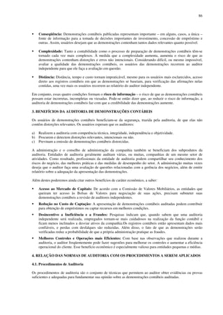 86
Conseqüência: Demonstrações contábeis publicadas representam importante – em alguns, casos, a única –
fonte de informação para a tomada de decisões importantes de investimento, concessão de empréstimo e
outras. Assim, usuários desejam que as demonstrações contenham tantos dados relevantes quanto possível.
Complexidade: Tanto a contabilidade como o processo de preparação de demonstrações contábeis têm-se
tornado cada vez mais complexos. À medida que a complexidade aumenta, aumenta o risco de que as
demonstrações contenham distorções e erros não intencionais. Considerando difícil, ou mesmo impossível,
avaliar a qualidade das demonstrações contábeis, os usuários das demonstrações recorrem ao auditor
independente para que ele faça a avaliação em questão.
Distância: Distância, tempo e custo tornam impraticável, mesmo para os usuários mais esclarecidos, acesso
direto aos registros contábeis em que as demonstrações se baseiam, para verificação das afirmações nelas
contidas, uma vez mais os usuários recorrem ao relatório do auditor independente.
Em conjunto, essas quatro condições formam o risco de informação – o risco de que as demonstrações contábeis
possam estar incorretas, incompletas ou viesadas. Pode-se então dizer que, ao reduzir o risco de informação, a
auditoria de demonstrações contábeis faz com que a credibilidade das demonstrações aumente.
3. BENEFÍCIOS DA AUDITORIA DE DEMONSTRAÇÕES CONTÁBEIS
Os usuários de demonstrações contábeis beneficiam-se da segurança, trazida pela auditoria, de que elas não
contêm distorções relevantes. Os usuários esperam que os auditores:
a) Realizem a auditoria com competência técnica, integridade, independência e objetividade.
b) Procurem e detectem distorções relevantes, intencionais ou não.
c) Previnam a emissão de demonstrações contábeis distorcidas.
A administração e o conselho de administração da companhia também se beneficiam dos subprodutos da
auditoria. Entidades de auditoria geralmente auditam várias, ou muitas, companhias de um mesmo setor de
atividades. Como resultado, profissionais da entidade de auditoria podem compartilhar seu conhecimento dos
riscos do negócio, das melhores práticas e das medidas de desempenho do setor. A administração muitas vezes
deseja que o auditor faça uma avaliação de questões relacionadas com a gerência dos negócios, além de emitir
relatório sobre a adequação da apresentação das demonstrações.
Além destes poderemos ainda citar outros benefícios de caráter econômico, a saber:
Acesso ao Mercado de Capitais: De acordo com a Comissão de Valores Mobiliários, as entidades que
queiram ter acesso às Bolsas de Valores para negociação de suas ações, precisam submeter suas
demonstrações contábeis a revisão de auditores independentes.
Redução no Custo de Captação: A apresentação de demonstrações contábeis auditadas podem contribuir
para obtenção de empréstimos ou captar recursos em melhores condições.
Desincentivo a Ineficiência e a Fraudes: Pesquisas indicam que, quando sabem que uma auditoria
independente será realizada, empregados tornam-se mais cuidadosos na realização da função contábil e
ficam menos inclinados a desviar ativos da companhia.Os registros contábeis então apresentam dados mais
confiáveis, e perdas com desfalques são reduzidas. Além disso, o fato de que as demonstrações serão
verificadas reduz a probabilidade de que a própria administração pratique as fraudes.
Melhores Controles e Operações mais Eficientes: Com base nas observações que realizou durante a
auditoria, o auditor freqüentemente pode fazer sugestões para melhorar os controles e aumentar a eficiência
operacional do cliente. Esse benefício econômico é especialmente valioso para entidades pequenas e médias.
4. RELAÇÃO DAS NORMAS DE AUDITORIA COM OS PROCEDIMENTOS A SEREM APLICADOS
4.1. Procedimentos de Auditoria
Os procedimentos de auditoria são o conjunto de técnicas que permitem ao auditor obter evidências ou provas
suficientes e adequadas para fundamentar sua opinião sobre as demonstrações contábeis auditadas.
 