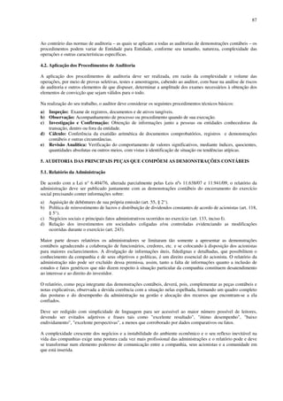 87
Ao contrário das normas de auditoria – as quais se aplicam a todas as auditorias de demonstrações contábeis – os
procedimentos podem variar de Entidade para Entidade, conforme seu tamanho, natureza, complexidade das
operações e outras características específicas.
4.2. Aplicação dos Procedimentos de Auditoria
A aplicação dos procedimentos de auditoria deve ser realizada, em razão da complexidade e volume das
operações, por meio de provas seletivas, testes e amostragens, cabendo ao auditor, com base na análise de riscos
de auditoria e outros elementos de que dispuser, determinar a amplitude dos exames necessários à obtenção dos
elementos de convicção que sejam válidos para o todo.
Na realização do seu trabalho, o auditor deve considerar os seguintes procedimentos técnicos básicos:
a) Inspeção: Exame de registros, documentos e de ativos tangíveis.
b) Observação: Acompanhamento de processo ou procedimento quando de sua execução.
c) Investigação e Confirmação: Obtenção de informações junto a pessoas ou entidades conhecedoras da
transação, dentro ou fora da entidade.
d) Cálculo: Conferência da exatidão aritmética de documentos comprobatórios, registros e demonstrações
contábeis e outras circunstâncias.
e) Revisão Analítica: Verificação do comportamento de valores significativos, mediante índices, quocientes,
quantidades absolutas ou outros meios, com vistas à identificação de situação ou tendências atípicas.
5. AUDITORIA DAS PRINCIPAIS PEÇAS QUE COMPÕEM AS DEMONSTRAÇÕES CONTÁBEIS
5.1. Relatório da Administração
De acordo com a Lei n° 6.404/76, alterada parcialmente pelas Leis nºs 11.638/07 e 11.941/09, o relatório da
administração deve ser publicado juntamente com as demonstrações contábeis do encerramento do exercício
social precisando conter informações sobre:
a) Aquisição de debêntures de sua própria emissão (art. 55, § 2°).
b) Política de reinvestimento de lucros e distribuição de dividendos constantes de acordo de acionistas (art. 118,
§ 5°).
c) Negócios sociais e principais fatos administrativos ocorridos no exercício (art. 133, inciso I).
d) Relação dos investimentos em sociedades coligadas e/ou controladas evidenciando as modificações
ocorridas durante o exercício (art. 243).
Maior parte desses relatórios os administradores se limitaram tão somente a apresentar as demonstrações
contábeis agradecendo a colaboração de funcionários, credores, etc. e se colocando à disposição dos acionistas
para maiores esclarecimentos. A divulgação de informações úteis, fidedignas e detalhadas, que possibilitem o
conhecimento da companhia e de seus objetivos e políticas, é um direito essencial do acionista. O relatório da
administração não pode ser excluído dessa premissa, assim, tanto a falta de informações quanto a inclusão de
estudos e fatos genéricos que não dizem respeito à situação particular da companhia constituem desatendimento
ao interesse e ao direito do investidor.
O relatório, como peça integrante das demonstrações contábeis, deverá, pois, complementar as peças contábeis e
notas explicativas, observada a devida coerência com a situação nelas espelhada, formando um quadro completo
das posturas e do desempenho da administração na gestão e alocação dos recursos que encontram-se a ela
confiados.
Deve ser redigido com simplicidade de linguagem para ser acessível ao maior número possível de leitores,
devendo ser evitados adjetivos e frases tais como "excelente resultado", "ótimo desempenho", "baixo
endividamento", "excelente perspectivas", a menos que corroborado por dados comparativos ou fatos.
A complexidade crescente dos negócios e a instabilidade do ambiente econômico e o seu reflexo inevitável na
vida das companhias exige uma postura cada vez mais profissional das administrações e o relatório pode e deve
se transformar num elemento poderoso de comunicação entre a companhia, seus acionistas e a comunidade em
que está inserida.
 