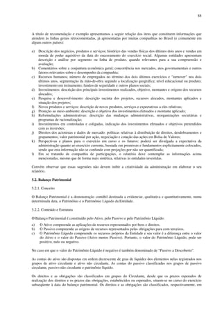 88
A título de recomendação e exemplo apresentamos a seguir relação dos itens que constituem informações que
atendem às linhas gerais retrocomentadas, já apresentadas por muitas companhias no Brasil (e comumente em
alguns outros países):
a) Descrição dos negócios, produtos e serviços; histórico das vendas físicas dos últimos dois anos e vendas em
moeda de poder aquisitivo da data do encerramento do exercício social. Algumas entidades apresentam
descrição e análise por segmento ou linha de produto, quando relevantes para a sua compreensão e
avaliação;
b) Comentários sobre a conjuntura econômica geral; concorrência nos mercados, atos governamentais e outros
fatores relevantes sobre o desempenho da companhia;
c) Recursos humanos; número de empregados no término dos dois últimos exercícios e "turnover" nos dois
últimos anos, segmentação da mão-de-obra segundo a localização geográfica; nível educacional ou produto;
investimento em treinamento; fundos de seguridade e outros planos sociais;
d) Investimentos: descrição dos principais investimentos realizados, objetivo, montantes e origens dos recursos
alocados;
e) Pesquisa e desenvolvimento: descrição sucinta dos projetos, recursos alocados, montantes aplicados e
situação dos projetos;
f) Novos produtos e serviços: descrição de novos produtos, serviços e expectativas a eles relativas;
g) Proteção ao meio-ambiente: descrição e objetivo dos investimentos efetuados e montante aplicado;
h) Reformulações administrativas: descrição das mudanças administrativas, reorganizações societárias e
programas de racionalização;
i) Investimentos em controladas e coligadas, indicação dos investimentos efetuados e objetivos pretendidos
com as inversões;
j) Direitos dos acionistas e dados de mercado: políticas relativas à distribuição de direitos, desdobramentos e
grupamentos; valor patrimonial por ação, negociação e cotação das ações em Bolsa de Valores;
k) Perspectivas e planos para o exercício em curso e os futuros: poderá ser divulgada a expectativa da
administração quanto ao exercício corrente, baseada em premissas e fundamentos explicitamente colocados,
sendo que esta informação não se confunde com projeções por não ser quantificada;
l) Em se tratando de companhia de participações, o relatório deve contemplar as informações acima
mencionadas, mesmo que de forma mais sintética, relativas às entidades investidas.
Convém observar que essas sugestões não devem inibir a criatividade da administração em elaborar o seu
relatório.
5.2. Balanço Patrimonial
5.2.1. Conceito
O Balanço Patrimonial é a demonstração contábil destinada a evidenciar, qualitativa e quantitativamente, numa
determinada data, o Patrimônio e o Patrimônio Líquido da Entidade.
5.2.2. Conteúdo e Estrutura
O Balanço Patrimonial é constituído pelo Ativo, pelo Passivo e pelo Patrimônio Líquido:
a) O Ativo compreende as aplicações de recursos representados por bens e direitos.
b) O Passivo compreende as origens de recursos representados pelas obrigações para com terceiros.
c) O Patrimônio Líquido compreende os recursos próprios da Entidade e seu valor é a diferença entre o valor
do Ativo e o valor do Passivo (Ativo menos Passivo). Portanto, o valor do Patrimônio Líquido, pode ser
positivo, nulo ou negativo.
No caso em que o valor do Patrimônio Líquido é negativo é também denominado de “Passivo a Descoberto”.
As contas do ativo são dispostas em ordem decrescente de grau de liquidez dos elementos nelas registrados nos
grupos de ativo circulante e ativo não circulante. As contas do passivo classificadas nos grupos de passivo
circulante, passivo não circulante e patrimônio líquido.
Os direitos e as obrigações são classificados em grupos do Circulante, desde que os prazos esperados de
realização dos direitos e os prazos das obrigações, estabelecidos ou esperados, situem-se no curso do exercício
subseqüente à data do balanço patrimonial. Os direitos e as obrigações são classificados, respectivamente, em
 