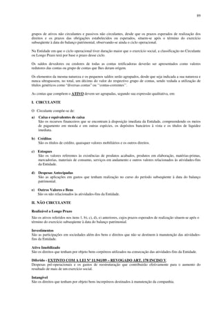 89
grupos de ativos não circulantes e passivos não circulantes, desde que os prazos esperados de realização dos
direitos e os prazos das obrigações estabelecidos ou esperados, situem-se após o término do exercício
subseqüente à data do balanço patrimonial, observando-se ainda o ciclo operacional.
Na Entidade em que o ciclo operacional tiver duração maior que o exercício social, a classificação no Circulante
ou Longo Prazo terá por base o prazo desse ciclo.
Os saldos devedores ou credores de todas as contas retificadoras deverão ser apresentados como valores
redutores das contas ou grupo de contas que lhes deram origem.
Os elementos da mesma natureza e os pequenos saldos serão agrupados, desde que seja indicada a sua natureza e
nunca ultrapassem, no total, um décimo do valor do respectivo grupo de contas, sendo vedada a utilização de
títulos genéricos como “diversas contas” ou ‘‘contas-correntes’’.
As contas que compõem o ATIVO devem ser agrupadas, segundo sua expressão qualitativa, em:
I. CIRCULANTE
O Circulante compõe-se de:
a) Caixa e equivalentes de caixa
São os recursos financeiros que se encontram à disposição imediata da Entidade, compreendendo os meios
de pagamento em moeda e em outras espécies, os depósitos bancários à vista e os títulos de liquidez
imediata.
b) Créditos
São os títulos de crédito, quaisquer valores mobiliários e os outros direitos.
c) Estoques
São os valores referentes às existências de produtos acabados, produtos em elaboração, matérias-primas,
mercadorias, materiais de consumo, serviços em andamento e outros valores relacionados às atividades-fins
da Entidade.
d) Despesas Antecipadas
São as aplicações em gastos que tenham realização no curso do período subseqüente à data do balanço
patrimonial.
e) Outros Valores e Bens
São os não relacionados às atividades-fins da Entidade.
II. NÃO CIRCULANTE
Realizável a Longo Prazo
São os ativos referidos nos itens 1. b), c), d), e) anteriores, cujos prazos esperados de realização situem-se após o
término do exercício subseqüente à data do balanço patrimonial.
Investimentos
São as participações em sociedades além dos bens e direitos que não se destinem à manutenção das atividades-
fins da Entidade.
Ativo Imobilizado
São os direitos que tenham por objeto bens corpóreos utilizados na consecução das atividades-fins da Entidade.
Diferido - EXTINTO COM A LEI Nº 11.941/09 – REVOGADO ART. 178 INCISO V.
Despesas pré-operacionais e os gastos de reestruturação que contribuirão efetivamente para o aumento do
resultado de mais de um exercício social.
Intangível
São os direitos que tenham por objeto bens incorpóreos destinados à manutenção da companhia.
 