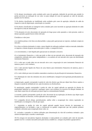 9
4) Os demais investimentos serão avaliados pelo custo de aquisição, deduzido de provisão para atender às
perdas prováveis na realização do seu valor, ou para redução do custo de aquisição ao valor de mercado,
quando este for inferior;
5) Os direitos classificados no imobilizado serão avaliados pelo custo de aquisição, deduzido do saldo da
respectiva conta de depreciação, amortização ou exaustão;
6) Os direitos classificados no intangível serão avaliados pelo custo incorrido na aquisição deduzido do saldo
da respectiva conta de amortização;
7) Os elementos do ativo decorrentes de operações de longo prazo serão ajustados a valor presente, sendo os
demais ajustados quando houver efeito relevante.
Considera-se valor justo:
a) as matérias-primas e dos bens em almoxarifado, o preço pelo qual possam ser repostos, mediante compra no
mercado;
b) os bens ou direitos destinados à venda, o preço líquido de realização mediante venda no mercado, deduzidos
os impostos e demais despesas necessárias para a venda, e a margem de lucro;
c) os investimentos, o valor líquido pelo qual possam ser alienados a terceiros.
d) os instrumentos financeiros, o valor que pode se obter em um mercado ativo, decorrente de transação não
compulsória realizada entre partes independentes; e, na ausência de um mercado ativo para um determinado
instrumento financeiro:
d.1) o valor que se pode obter em um mercado ativo com a negociação de outro instrumento financeiro de
natureza, prazo e risco similares;
d.2) o valor presente líquido dos fluxos de caixa futuros para instrumentos financeiros de natureza, prazo e
risco similares; ou
d.3) o valor obtido por meio de modelos matemático-estatísticos de precificação de instrumentos financeiros.
8) A diminuição do valor dos elementos dos ativos imobilizado e intangível será registrada periodicamente nas
contas de:
a) depreciação, quando corresponder à perda do valor dos direitos que têm por objeto bens físicos sujeitos a
desgaste ou perda de utilidade por uso, ação da natureza ou obsolescência;
b) amortização, quando corresponder à perda do valor do capital aplicado na aquisição de direitos da
propriedade industrial ou comercial e quaisquer outros com existência ou exercício de duração limitada, ou
cujo objeto sejam bens de utilização por prazo legal ou contratualmente limitado;
c) exaustão, quando corresponder à perda do valor, decorrente da sua exploração, de direitos cujo objeto sejam
recursos minerais ou florestais, ou bens aplicados nessa exploração.
9) A companhia deverá efetuar, periodicamente, análise sobre a recuperação dos valores registrados no
imobilizado e no intangível, a fim de que sejam:
I - registradas as perdas de valor do capital aplicado quando houver decisão de interromper os
empreendimentos ou atividades a que se destinavam ou quando comprovado que não poderão produzir
resultados suficientes para recuperação desse valor; ou
II - revisados e ajustados os critérios utilizados para determinação da vida útil econômica estimada e para
cálculo da depreciação, exaustão e amortização.
10) Os estoques de mercadorias fungíveis destinadas à venda poderão ser avaliados pelo valor de mercado,
quando esse for o costume mercantil aceito pela técnica contábil (ex.: estoques de produtos agropecuários).
 