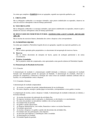 90
As contas que compõem o PASSIVO devem ser agrupadas, segundo sua expressão qualitativa, em:
I. CIRCULANTE
São as obrigações conhecidas e os encargos estimados, cujos prazos estabelecidos ou esperados, situem-se no
curso do exercício subseqüente à data do balanço patrimonial.
II. NÃO CIRCULANTE
São as obrigações conhecidas e os encargos estimados, cujos prazos estabelecidos ou esperados, situem-se após o
término do exercício subseqüente à data do balanço patrimonial.
III. RESULTADOS DE EXERCÍCIOS FUTUROS - EXTINTO COM A LEI Nº 11.941/09 – REVOGADO
ART. 181.
São as receitas de exercícios futuros, diminuídas dos custos e despesas a elas correspondentes.
IV. PATRIMÔNIO LÍQUIDO
As contas que compõem o Patrimônio Líquido devem ser agrupadas, segundo sua expressão qualitativa, em:
a) Capital
São os valores aportados pelos proprietários e os decorrentes de incorporação de reservas e lucros.
b) Reservas
São os valores decorrentes de retenções de lucros, ajustes de avaliação patrimonial e de outras
circunstâncias.
c) Prejuízos Acumulados
São os prejuízos ainda não compensados, estes apresentados como parcela redutora do Patrimônio Líquido.
5.3. Demonstração do Resultado do Exercício
5.3.1. Conceito
A demonstração do resultado é a demonstração contábil destinada a evidenciar a composição do resultado
formado num determinado período de operações da Entidade. A demonstração do resultado, observado o
princípio de competência, evidenciará a formação dos vários níveis de resultados mediante confronto entre as
receitas, e os correspondentes custos e despesas.
5.3.2. Conteúdo e Estrutura
A demonstração do resultado compreenderá:
a) As receitas e os ganhos do período, independentemente de seu recebimento.
b) Os custos, despesas, encargos e perdas pagos ou incorridos, correspondentes a esses ganhos e receitas.
A compensação de receitas, custos e despesas é vedada. A demonstração do resultado evidenciará, no mínimo, e
de forma ordenada:
a) As receitas decorrentes da exploração das atividades-fins.
b) Os impostos incidentes sobre as operações, os abatimentos, as devoluções e os cancelamentos.
c) Os custos dos produtos ou mercadorias vendidos e dos serviços prestados.
d) O resultado bruto do período.
e) Os ganhos e perdas operacionais.
f) As despesas administrativas, com vendas, financeiras e outras e as receitas financeiras.
g) O resultado operacional.
h) As receitas e despesas e os ganhos e perdas não decorrentes das atividades-fins.
i) O resultado antes das participações e dos impostos.
j) As provisões para impostos e contribuições sobre o resultado.
l) As participações no resultado.
m) O resultado líquido do período.
 