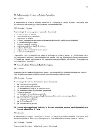 91
5.4. Da Demonstração de Lucros ou Prejuízos Acumulados
5.4.1. Conceito
A demonstração de lucros ou prejuízos acumulados é a demonstração contábil destinada a evidenciar, num
determinado período, as mutações nos resultados acumulados da Entidade.
5.4.2. Conteúdo e Estrutura
A demonstração de lucros ou prejuízos acumulados discriminará:
a) o saldo no início do período;
b) os ajustes de exercícios anteriores;
c) as reversões de reservas;
d) a parcela correspondente à realização de reavaliação do efeito dos impostos correspondentes;
e) o resultado líquido do período;
f) as compensações de prejuízos;
g) as destinações do lucro líquido do período;
h) os lucros distribuídos;
i) as parcelas de lucros incorporadas ao capital;
j) o saldo no final do período.
Os ajustes dos exercícios anteriores são apenas os decorrentes de efeitos da mudança de critério contábil, ou da
retificação de erro imputável a determinado exercício anterior, e que não sejam atribuídos a fatos subseqüentes.
A Entidade que elaborar a demonstração das mutações do patrimônio líquido, nela incluirá a demonstração de
lucros ou prejuízos acumulados.
5.5. Demonstração das Mutações do Patrimônio Líquido
5.5.1. Conceito
A demonstração das mutações do patrimônio líquido é aquela destinada a evidenciar as mudanças, em natureza e
valor, havidas no patrimônio líquido da entidade, num determinado período de tempo.
5.5.2. Conteúdo e Estrutura
A demonstração das mutações do patrimônio líquido discriminará:
a) Os saldos no início do período.
b) Os ajustes de exercícios anteriores.
c) As reversões e transferências de reservas e lucros.
d) Os aumentos de capital discriminando sua natureza.
e) A redução de capital.
f) As destinações do lucro líquido do período.
g) As reavaliações de ativos e sua realização, líquida do efeito dos impostos correspondentes.
h) O resultado líquido do período.
i) As compensações de prejuízos.
j) Os lucros distribuídos.
1) Os saldos no final do período.
5.6. Demonstração das Origens e Aplicações de Recursos (substituída, quanto a sua obrigatoriedade pela
Demonstração do Fluxo de Caixa)
5.6.1. Conceito
A demonstração das origens e aplicações de recursos é a demonstração contábil destinada a evidenciar, num
determinado período as modificações que originaram as variações no capital circulante líquido da Entidade.
5.6.2. Conteúdo e Estrutura
A demonstração das origens e aplicações de recursos discriminará:
 