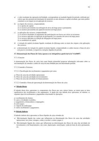92
a) o valor resultante das operações da Entidade, correspondente ao resultado líquido do período, retificado por
valores que não geraram movimentação de numerário ou não afetaram o capital circulante, que tanto poderá
constituir-se em origem ou em aplicação de recursos.
b) as origens dos recursos, compreendendo:
1) os aportes de capital;
2) os recursos provenientes da realização de ativos de longo prazo e permanente;
3) os recursos provenientes de capital de terceiros de longo prazo.
c) as aplicações dos recursos, compreendendo:
1) os recursos destinados ao pagamento das participações nos lucros aos sócios ou acionistas.
2) os recursos aplicados na aquisição do permanente e no aumento dos ativos de longo prazo.
3) os recursos aplicados na redução de obrigações de longo prazo.
4) os reembolsos de capital.
d) a variação do capital circulante líquido, resultante da diferença entre os totais das origens e das aplicações
dos recursos.
e) a demonstração da variação do capital circulante líquido, compreendendo os saldos iniciais e finais do ativo
e do passivo circulante, e respectivas variações líquidas do período.
5.7. Demonstração dos Fluxos de Caixa (passou a ser obrigatória a partir da Lei nº 11.638/07)
5.7.1. Conceito
A demonstração dos fluxos de caixa tem como função primordial propiciar informações relevantes sobre as
movimentações de entradas e saídas de caixa de uma entidade para um determinado período.
5.7.2. Conteúdo e Estrutura
5.7.2.1. Classificação dos recebimentos e pagamentos por caixa
a) Fluxo de caixa das atividades operacionais
b) Fluxo de caixa das atividades de investimentos
c) Fluxo de caixa das atividades de financiamentos
5.7.2.2. Conteúdo e forma de apresentação da demonstração dos fluxos de caixa
a) Método Direto
O método direto deve apresentar os componentes dos fluxos por seus valores brutos, ao menos para os itens
significativos dos recebimentos e dos pagamentos. A opção por este método deve apresentar, no mínimo, os
seguintes tipos de recebimentos e pagamentos relacionados às operações:
a) recebimentos de clientes;
b) juros e dividendos recebidos;
c) pagamentos a fornecedores e empregados;
d) juros pagos;
e) imposto de renda pago;
f) outros recebimentos e pagamentos.
b) Método Indireto
O método indireto deve apresentar os fluxos líquidos de caixa oriundos da:
a) Movimentação líquida das contas que influenciam na determinação dos fluxos de caixa das atividades
operacionais, tais como: estoques, contas a receber e contas a pagar; e
b) Movimentação líquida das contas que influenciam na determinação dos fluxos de caixa das atividades de
investimentos e de financiamentos, tais como: depreciação, amortização, venda de itens do ativo permanente,
etc.
 