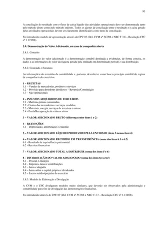 93
A conciliação do resultado com o fluxo de caixa líquido das atividades operacionais deve ser demonstrada tanto
pelo método direto como pelo método indireto. Todos os ajustes de conciliação entre o resultado e o caixa gerado
pelas atividades operacionais devem ser claramente identificados como itens de conciliação.
Foi introduzido modelo de apresentação através do CPC 03 (Del. CVM nº 547/08 e NBC T 3.8 – Resolução CFC
nº 1.125/08).
5.8. Demonstração do Valor Adicionado, em caso de companhia aberta
5.8.1. Conceito
A demonstração do valor adicionado é a demonstração contábil destinada a evidenciar, de forma concisa, os
dados e as informações do valor da riqueza gerada pela entidade em determinado período e sua distribuição.
5.8.2. Conteúdo e Estrutura
As informações são extraídas da contabilidade e, portanto, deverão ter como base o princípio contábil do regime
de competência de exercícios.
1 – RECEITAS
1.1 – Vendas de mercadorias, produtos e serviços
1.2 – Provisão para devedores duvidosos – Reversão/Constituição
1.3 – Não operacionais
2 – INSUMOS ADQUIRIDOS DE TERCEIROS
2.1 - Matérias-primas consumidas.
2.2 - Custos das mercadorias e serviços vendidos
2.3 - Materiais, energia, serviços de terceiros e outros
2.4 - Perda/Recuperação de valores ativos
3 – VALOR ADICIONADO BRUTO (diferença entre itens 1 e 2)
4 – RETENÇÕES
4.1 – Depreciação, amortização e exaustão
5 – VALOR ADICIONADO LÍQUIDO PRODUZIDO PELA ENTIDADE (item 3 menos item 4)
6 – VALOR ADICIONADO RECEBIDO EM TRANSFERÊNCIA (soma dos itens 6.1 e 6.2)
6.1 - Resultado de equivalência patrimonial
6.2 - Receitas financeiras
7 – VALOR ADICIONADO TOTAL A DISTRIBUIR (soma dos itens 5 e 6)
8 – DISTRIBUIÇÃO DO VALOR ADICIONADO (soma dos itens 8.1 a 8.5)
8.1 – Pessoal e encargos
8.2 – Impostos, taxas e contribuições
8.3 – Juros e aluguéis
8.4 – Juros sobre o capital próprio e dividendos
8.5 – Lucros retidos/prejuízo do exercício
5.8.3. Modelo de Elaboração e Divulgação
A CVM e o CFC divulgaram modelos muito similares, que deverão ser observados pela administração e
contabilidade para fins de divulgação das demonstrações financeiras.
Foi introduzido através do CPC 09 (Del. CVM nº 557/08 e NBC T 3.7 – Resolução CFC nº 1.138/08).
 