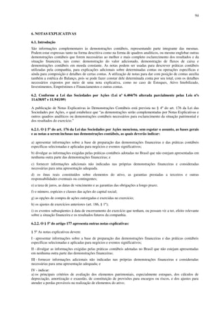 94
6. NOTAS EXPLICATIVAS
6.1. Introdução
São informações complementares às demonstrações contábeis, representando parte integrante das mesmas.
Podem estar expressas tanto na forma descritiva como na forma de quadros analíticos, ou mesmo englobar outras
demonstrações contábeis que forem necessárias ao melhor e mais completo esclarecimento dos resultados e da
situação financeira, tais como: demonstração do valor adicionado, demonstração de fluxos de caixa e
demonstrações contábeis em moeda constante. As notas podem ser usadas para descrever práticas contábeis
utilizadas pela companhia, para explicações adicionais sobre determinadas contas ou operações específicas e
ainda para composição e detalhes de certas contas. A utilização de notas para dar com posição de contas auxilia
também a estética do Balanço, pois se pode fazer constar dele determinada conta por seu total, com os detalhes
necessários expostos por meio de uma nota explicativa, como no caso de Estoques, Ativo Imobilizado,
Investimentos, Empréstimos e Financiamentos e outras contas.
6.2. Conforme a Lei das Sociedades por Ações (Lei nº 6.404/76 alterada parcialmente pelas Leis nºs
11.638/07 e 11.941/09)
A publicação de Notas Explicativas às Demonstrações Contábeis está prevista no § 4º do art. 176 da Lei das
Sociedades por Ações, o qual estabelece que “as demonstrações serão complementadas por Notas Explicativas e
outros quadros analíticos ou demonstrações contábeis necessários para esclarecimento da situação patrimonial e
dos resultados do exercício.”
6.2.1. O § 5º do art. 176 da Lei das Sociedades por Ações menciona, sem esgotar o assunto, as bases gerais
e as notas a serem inclusas nas demonstrações contábeis, as quais deverão indicar:
a) apresentar informações sobre a base de preparação das demonstrações financeiras e das práticas contábeis
específicas selecionadas e aplicadas para negócios e eventos significativos;
b) divulgar as informações exigidas pelas práticas contábeis adotadas no Brasil que não estejam apresentadas em
nenhuma outra parte das demonstrações financeiras; e
c) fornecer informações adicionais não indicadas nas próprias demonstrações financeiras e consideradas
necessárias para uma apresentação adequada.
d) os ônus reais constituídos sobre elementos do ativo, as garantias prestadas a terceiros e outras
responsabilidades eventuais ou contingentes;
e) a taxa de juros, as datas de vencimento e as garantias das obrigações a longo prazo;
f) o número, espécies e classes das ações do capital social;
g) as opções de compra de ações outorgadas e exercidas no exercício;
h) os ajustes de exercícios anteriores (art. 186, § 1º);
i) os eventos subseqüentes à data de encerramento do exercício que tenham, ou possam vir a ter, efeito relevante
sobre a situação financeira e os resultados futuros da companhia.
6.2.2. O § 5º do artigo 177 apresenta outras notas explicativas:
§ 5º As notas explicativas devem:
I - apresentar informações sobre a base de preparação das demonstrações financeiras e das práticas contábeis
específicas selecionadas e aplicadas para negócios e eventos significativos;
II - divulgar as informações exigidas pelas práticas contábeis adotadas no Brasil que não estejam apresentadas
em nenhuma outra parte das demonstrações financeiras;
III - fornecer informações adicionais não indicadas nas próprias demonstrações financeiras e consideradas
necessárias para uma apresentação adequada; e
IV - indicar:
a) os principais critérios de avaliação dos elementos patrimoniais, especialmente estoques, dos cálculos de
depreciação, amortização e exaustão, de constituição de provisões para encargos ou riscos, e dos ajustes para
atender a perdas prováveis na realização de elementos do ativo;
 