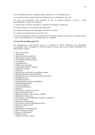 95
b) os investimentos em outras sociedades, quando relevantes (art. 247, parágrafo único);
c) o aumento de valor de elementos do ativo resultante de novas avaliações (art. 182, § 3o
);
d) os ônus reais constituídos sobre elementos do ativo, as garantias prestadas a terceiros e outras
responsabilidades eventuais ou contingentes;
e) a taxa de juros, as datas de vencimento e as garantias das obrigações a longo prazo;
f) o número, espécies e classes das ações do capital social;
g) as opções de compra de ações outorgadas e exercidas no exercício;
h) os ajustes de exercícios anteriores (art. 186, § 1o
); e
i) os eventos subseqüentes à data de encerramento do exercício que tenham, ou possam vir a ter, efeito relevante
sobre a situação financeira e os resultados futuros da companhia.
6.3. Notas Recomendadas pela CVM
Em complemento às notas previstas pela Lei, a Comissão de Valores Mobiliários vem apresentando
recomendações sobre a divulgação de diversos assuntos relevantes para efeito de melhor entendimento das
demonstrações contábeis:
Ações em tesouraria.
Ágio/deságio.
Ajustes de exercícios anteriores.
Aposentadoria e pensões (plano).
Arrendamento mercantil (leasing).
Ativo diferido.
Capacidade ociosa.
Capital social autorizado;
Continuidade normal dos negócios.
Critérios de avaliação.
Debêntures.
Demonstrações em moeda de capacidade constante.
Demonstrações financeiras consolidadas.
Destinação de lucros constantes em acordo de acionistas.
Dividendo por ação.
Dividendos propostos.
Empreendimentos em fase de implantação.
Equivalência patrimonial.
Eventos subsequentes.
Instrumentos financeiros.
Intangíveis
Investimentos societários no exterior.
Lucro ou prejuízo por ação.
Mudança de critérios e de estimativas contábeis.
Obrigações de longo prazo.
Ônus, garantias e responsabilidades eventuais e contingentes.
Partes relacionadas.
Programa de desestatização.
Provisão para créditos de liquidação duvidosa.
Opções de compra de ações.
Reavaliação.
Remuneração dos administradores.
Reserva de lucros a realizar.
Reservas – detalhamento.
Retenção de lucros.
Vendas ou serviços a realizar.
 