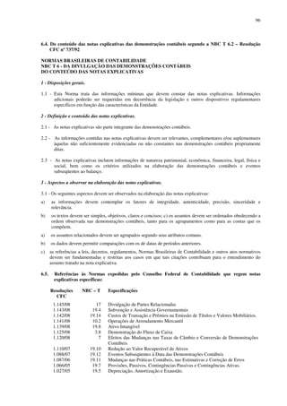 96
6.4. Do conteúdo das notas explicativas das demonstrações contábeis segundo a NBC T 6.2 – Resolução
CFC nº 737/92
NORMAS BRASILEIRAS DE CONTABILIDADE
NBC T 6 - DA DIVULGAÇÃO DAS DEMONSTRAÇÕES CONTÁBEIS
DO CONTEÚDO DAS NOTAS EXPLICATIVAS
1 - Disposições gerais.
1.1 - Esta Norma trata das informações mínimas que devem constar das notas explicativas. Informações
adicionais poderão ser requeridas em decorrência da legislação e outros dispositivos regulamentares
específicos em função das características da Entidade.
2 - Definição e conteúdo das notas explicativas.
2.1 - As notas explicativas são parte integrante das demonstrações contábeis.
2.2 - As informações contidas nas notas explicativas devem ser relevantes, complementares e/ou suplementares
àquelas não suficientemente evidenciadas ou não constantes nas demonstrações contábeis propriamente
ditas.
2.3 - As notas explicativas incluem informações de natureza patrimonial, econômica, financeira, legal, física e
social, bem como os critérios utilizados na elaboração das demonstrações contábeis e eventos
subseqüentes ao balanço.
3 - Aspectos a observar na elaboração das notas explicativas.
3.1 - Os seguintes aspectos devem ser observados na elaboração das notas explicativas:
a) as informações devem contemplar os fatores de integridade, autenticidade, precisão, sinceridade e
relevância.
b) os textos devem ser simples, objetivos, claros e concisos; c) os assuntos devem ser ordenados obedecendo a
ordem observada nas demonstrações contábeis, tanto para os agrupamentos como para as contas que os
compõem.
a) os assuntos relacionados devem ser agrupados segundo seus atributos comuns.
b) os dados devem permitir comparações com os de datas de períodos anteriores.
c) as referências a leis, decretos, regulamentos, Normas Brasileiras de Contabilidade e outros atos normativos
devem ser fundamentadas e restritas aos casos em que tais citações contribuam para o entendimento do
assunto tratado na nota explicativa.
6.5. Referências às Normas expedidas pelo Conselho Federal de Contabilidade que regem notas
explicativas específicas:
Resoluções
CFC
NBC – T Especificações
1.145/08 17 Divulgação de Partes Relacionadas
1.143/08 19.4 Subvenção e Assistência Governamentais
1.142/08 19.14 Custos de Transação e Prêmios na Emissão de Títulos e Valores Mobiliários.
1.141/08 10.2 Operações de Arrendamento Mercantil
1.139/08 19.8 Ativo Intangível
1.125/08 3.8 Demonstração do Fluxo de Caixa
1.120/08 7 Efeitos das Mudanças nas Taxas de Câmbio e Conversão de Demonstrações
Contábeis
1.110/07 19.10 Redução ao Valor Recuperável de Ativos
1.088/07 19.12 Eventos Subseqüentes à Data das Demonstrações Contábeis
1.087/06 19.11 Mudanças nas Práticas Contábeis, nas Estimativas e Correção de Erros
1.066/05 19.7 Provisões, Passivos, Contingências Passivas e Contingências Ativas.
1.027/05 19.5 Depreciação, Amortização e Exaustão.
 