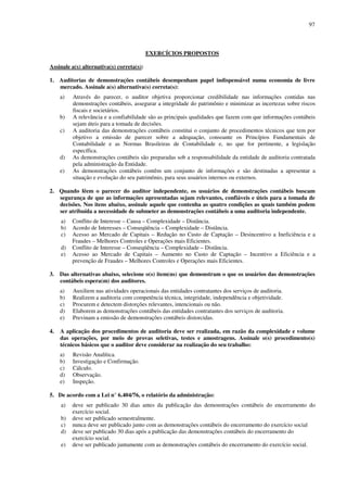 97
EXERCÍCIOS PROPOSTOS
Assinale a(s) alternativa(s) correta(s):
1. Auditorias de demonstrações contábeis desempenham papel indispensável numa economia de livre
mercado. Assinale a(s) alternativa(s) correta(s):
a) Através do parecer, o auditor objetiva proporcionar credibilidade nas informações contidas nas
demonstrações contábeis, assegurar a integridade do patrimônio e minimizar as incertezas sobre riscos
fiscais e societários.
b) A relevância e a confiabilidade são as principais qualidades que fazem com que informações contábeis
sejam úteis para a tomada de decisões.
c) A auditoria das demonstrações contábeis constitui o conjunto de procedimentos técnicos que tem por
objetivo a emissão de parecer sobre a adequação, consoante os Princípios Fundamentais de
Contabilidade e as Normas Brasileiras de Contabilidade e, no que for pertinente, a legislação
específica.
d) As demonstrações contábeis são preparadas sob a responsabilidade da entidade de auditoria contratada
pela administração da Entidade.
e) As demonstrações contábeis contêm um conjunto de informações e são destinadas a apresentar a
situação e evolução do seu patrimônio, para seus usuários internos ou externos.
2. Quando lêem o parecer do auditor independente, os usuários de demonstrações contábeis buscam
segurança de que as informações apresentadas sejam relevantes, confiáveis e úteis para a tomada de
decisões. Nos itens abaixo, assinale aquele que contenha as quatro condições as quais também podem
ser atribuída a necessidade de submeter as demonstrações contábeis a uma auditoria independente.
a) Conflito de Interesse – Causa – Complexidade – Distância.
b) Acordo de Interesses – Conseqüência – Complexidade – Distância.
c) Acesso ao Mercado de Capitais – Redução no Custo de Captação – Desincentivo a Ineficiência e a
Fraudes – Melhores Controles e Operações mais Eficientes.
d) Conflito de Interesse – Conseqüência – Complexidade – Distância.
e) Acesso ao Mercado de Capitais – Aumento no Custo de Captação – Incentivo a Eficiência e a
prevenção de Fraudes – Melhores Controles e Operações mais Eficientes.
3. Das alternativas abaixo, selecione o(s) item(ns) que demonstram o que os usuários das demonstrações
contábeis espera(m) dos auditores.
a) Auxiliem nas atividades operacionais das entidades contratantes dos serviços de auditoria.
b) Realizem a auditoria com competência técnica, integridade, independência e objetividade.
c) Procurem e detectem distorções relevantes, intencionais ou não.
d) Elaborem as demonstrações contábeis das entidades contratantes dos serviços de auditoria.
e) Previnam a emissão de demonstrações contábeis distorcidas.
4. A aplicação dos procedimentos de auditoria deve ser realizada, em razão da complexidade e volume
das operações, por meio de provas seletivas, testes e amostragens. Assinale o(s) procedimento(s)
técnicos básicos que o auditor deve considerar na realização do seu trabalho:
a) Revisão Analítica.
b) Investigação e Confirmação.
c) Cálculo.
d) Observação.
e) Inspeção.
5. De acordo com a Lei n° 6.404/76, o relatório da administração:
a) deve ser publicado 30 dias antes da publicação das demonstrações contábeis do encerramento do
exercício social.
b) deve ser publicado semestralmente.
c) nunca deve ser publicado junto com as demonstrações contábeis do encerramento do exercício social
d) deve ser publicado 30 dias após a publicação das demonstrações contábeis do encerramento do
exercício social.
e) deve ser publicado juntamente com as demonstrações contábeis do encerramento do exercício social.
 