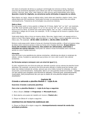 10
Para deslocar-se de um a planilha para outra, basta clicar no nom e da planilha, na parte
inferior da tela do Excel. Por exemplo, se você está na planilha Jan, para se deslocar para a
planilha Fev, basta clicar em Fev, na parte inferior da janela.
DStWXOR 
,QVHULQGR GDGRV HP XPD SODQLOKD
2EMHWLYR Neste capítulo aprenderemos a inserir dados em uma planilha. O nosso objetivo é
aprender a inserir informações em uma planilha. Não nos preocuparemos, neste m om ento,
com a formatação dos dados e com a realização de cálculos. Aprenderemos estas tarefas nas
lições dos próxim os m ódulos.
,QVHULQGR GDGRV HP XPD SODQLOKD
Você pode digitar dois tipos diferentes de dados em uma planilha:
9DORUHV FRQVWDQWHV
Um valor constante é um tipo de dado que você digita diretamente na célula, ele pode estar
em formato de número, incluindo datas, horas, m oedas, porcentagens, frações ou notação
científica, ou em formato de texto. Os valores são constantes, isto é, não são obtidos a partir
de cálculos envolvendo outros valores e podem ser alterados sempre que necessário.
No Excel pode-se inserir três tipos básicos de constantes: núm eros, datas e horas, e texto:
1~PHURV
Para digitar um núm ero como valor constante, clique na célula onde o valor deve ser inserido e
digite o núm ero. Os números podem incluir caracteres num éricos (de 0 a 9) e qualquer um dos
caracteres especiais a seguir: + - ( ) , / $ % .
Se uma entrada consistir em qualquer caracter diferente dos caracteres especiais
apresentados, o Excel interpretará como texto. Por exemplo: Rua dos Milagres nº 173, CR
170. Um valor interpretado com o texto é, automaticamente, alinhado à esquerda da célula.
$OJXPDV REVHUYDo}HV
1. Você pode incluir pontos nos números, como em 1.000.000.
2. Uma vírgula numa entrada num érica indica um valor decimal, por exemplo: 10,23.
3. Os sinais de adição (+ ) digitados antes dos núm eros são ignorados.
4. Coloque um sinal de subtração antes dos números negativos ou coloque-os entre
parênteses.
Ao criar uma nova planilha, todas as células utilizarão o formato de núm ero Geral. Sem pre
que possível, o Excel atribui automaticamente o formato de número correto para a sua
entrada. Por exem plo, quando você digita um número com um sinal de moeda (R$) antes ou
um sinal de porcentagem depois do núm ero (% ), o Excel altera automaticamente o formato da
célula de *HUDO para 0RHGD ou 3RUFHQWDJHP , respectivam ente. 2V Q~PHURV GLJLWDGRV VmR
DOLQKDGRV j GLUHLWD GD FpOXOD
,PSRUWDQWH 1DV IyUPXODV YRFr QmR SRGH XVDU SDUrQWHVHV SDUD LQGLFDU Q~PHURV
QHJDWLYRV SRQWRV SDUD VHSDUDU PLOKDUHV H QHP FLIU}HV   