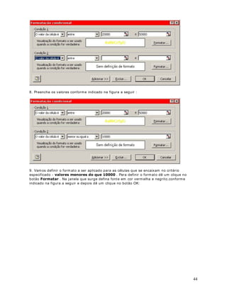 26
3RU TXH LVVR DFRQWHFH 
Estam os utilizando, para a linha 8, a seguinte fórm ula: = %
%
% .
Ao copiarm os esta fórm ula, para as demais linhas, a fórm ula passa a ser adaptada, conform e
indicado na tabela a seguir:
3DUD D OLQKD $ IyUPXOD VHUi DGSDWDGD SDUD
9 %
%
% .
10 %
%
% .
11 %
%
% .
12 %
%
% .
13 %
%
% .
Observe que a m edida que vam os descendo uma linha, os núm eros das linhas vão sendo
increm entados. Este é o comportam ento padrão do Excel quando copiamos uma fórm ula para
uma faixa de células. Para o núm ero de horas (colunas B e C) este é o comportamento
desejado, porém para o valor da hora extra e da hora normal este não é o comportam ento
desejado. Um a vez que o valor da hora normal está fixo na célula B4, devemos sempre
multiplicar o valor da coluna B (número de horas normais) pelo valor da célula B4. Um a vez
que o valor da hora extra esta fixo na célula B5, devemos sempre m ultiplicar o valor da coluna
C (núm ero de horas extras) pelo valor da célula B5 . Para que os cálculos fossem feitos
corretam ente, deveríam os utilizar as fórm ulas indicadas na tabela a seguir:
 