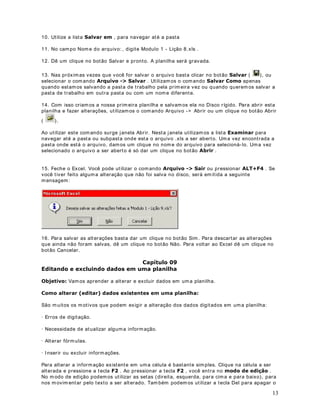 11
Um texto é composto de letras ou qualquer com binação de núm eros e letras. Qualquer
conjunto de caracteres digitados numa célula que não for interpretado pelo Excel como
número, fórm ula, data, hora, valor lógico ou valor de erro será interpretado com o texto.
4XDQGR R WH[WR IRU GLJLWDGR RV FDUDFWHUHV VHUmR DOLQKDGRV j HVTXHUGD QD FpOXOD
Para digitar um texto, clique na célula onde o texto deve ser inserido e digite o texto. Uma
célula aceita até 255 caracteres. Você pode formatar os caracteres dentro de uma célula
individualm ente. Tratarem os de form atação nos próxim os módulos.
'DWD H +RUD
Se você quiser exibir a hora usando o relógio de 12 horas, digite am ou pm, por exemplo,
3: 00 PM. Você também pode digitar a ou p em vez de am  ou pm ; deixe um espaço
entre a hora e a letra. A menos que você queira digitar am ou pm , o Excel exibe a hora
utilizando o relógio de 24 horas, por exemplo, 15: 00. O relógio de 24 horas é o padrão oficial
para o Brasil.
Você pode digitar data e hora na m esma célula. Para isso, basta inserir um espaço entre a
data e a hora. Para digitar datas, use uma barra (/ ) ou um hífen (-)com o separador entre dia,
mês e ano. Por exemplo:   ou   .
Embora você possa exibir datas e horas em diversos formatos padrão, o Excel armazena todas
as datas como números seriais e todas as horas como frações decim ais. -i TXH GDWDV H
KRUDV VmR WUDWDGDV FRPR Q~PHURV HODV SRGHP VHU DGLFLRQDGDV VXEWUDtGDV H
LQFOXtGDV HP RXWURV FiOFXORV Você pode ver datas e horas formatadas como núm eros
seriais ou como frações decimais.
)yUPXODV
Uma fórm ula é uma seqüência de valores constantes, referências de célula (o endereço da
célula), nom es, funções ou operadores que produz um novo valor a partir dos valores
existentes.
$V IyUPXODV VHPSUH FRPHoDP FRP XP VLQDO GH LJXDO   