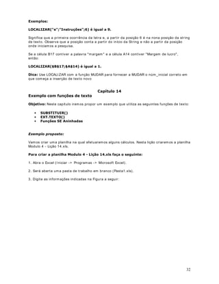 Estenda esta fórm ula para as demais linhas.
1RWD Os descontos e cálculos utilizados neste exemplo são fictícios, não tendo relação com a
OHJLVODomR do INSS e do IRPF. Um bom exercício seria adaptar os nossos cálculos fictícios,
para cálculos reais, baseados na legislação.
8. Na coluna E, calcule o valor do salário líquido. Para isso subtraia, do salário bruto, os
valores do desconto para o I NSS e para o I RPF.
9. Na célula H9 digite a VHJXLQWH fórmula:
()*
Estenda esta fórm ula para as demais linhas.
10. Nas células B35, B36 e B37, utilize a função CONT.SE() para determinar quantos
funcionários pertencem a cada seção - ADM, CONTAB E FINAN UHVSHFWLYDPHQWH .
11. Nas células C35, C36 e C37, utilize a função SOMASE() para determ inar a soma dos
salários para cada seção. Por exemplo, na célula C35 vam os determ inar a som a dos salários
de todos os funcionários da Administração - ADM.
12. Nas células D35, D36 e D37, vam os determ inar o valor da m édia salarial por seção. Para
LVVR basta dividir a som a dos salários da seção pelo núm ero de funcionários da seção.
13. Na célula B30 XWLOL]H a função Máximo() para determinar o maior salário líquido.
14. Na célula B31 utilize a função Mínimo() para determ inar o m enor salário OtTXLGR .
 