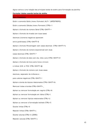 11
baixo). Ao clicar na opção Data surgirá a janela indicada na figura a seguir:
Nesta janela podem os utilizar um dos formatos pré-existentes no Excel.
Tem os várias opções para o formato da Data. Desde o tradicional dd/ m m/ aa (01/ 01/ 99), até
formatos abreviados como por exemplo mês-aa (jan-99). Porém nesta lista de opções, não
temos uma opção para exibir o ano com quatro dígitos. Esta é uma das dúvidas mais comuns
no uso do Excel.
Para form atar a data com quatro dígitos para o Ano, precisam os utilizar a opção Personalizado
(última opção da lista).
5. Dê um clique na opção 3HUVRQDOL]DGR . Ao clicar na opção 3HUVRQDOL]DGR surgirá a janela
indicada na figura a seguir:
 