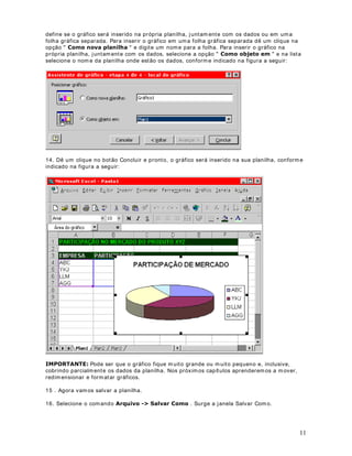 21
tamanho da coluna, m esmo que para isso tenham que ser feitos ajustes no tam anho da célula.
Na prática esta opção tenta reduzir o tamanho da fonte para que o conteúdo caiba nos lim ites
da coluna. O que acontece é que m uitas vezes a fonte utilizada é praticamente ilegível, por ser
muito pequena.
7. A opção perm itam que sejam m escladas duas ou mais células. Ao
mesclarm os várias células, a célula m esclada resultante, assume o endereço da prim eira célula
do conjunto que foi m esclado. Por exemplo se mesclarm os as células A1, B1 e C1, a célula
resultante terá o endereço A1 e as células B1 e C1 deixarão de existir. Após a célula A1 (que
agora se estende até as colunas B e C), terem os a célula D1. Se clicarmos na célula A1
mesclada e desmarcarm os a opção Mesclar células, esta será desmesclada (se é que existe
esta palavra) e as células B1 e C1 voltarão a existir.
8. Após ter selecionado as opções de alinham ento desejadas é só dar um clique no botão OK e
estas serão aplicadas às células selecionadas.
([HUFtFLR Crie uma planilha com dados fictícios e teste as opções de alinham ento
apresentadas nesta lição.
DStWXOR 
)RUPDWDQGR )RQWHV
2EMHWLYRV Nesta lição aprenderemos a formatar fontes. Apreenderem os as seguintes
formatações:
• Alterar a fonte
• Alterar o tamanho da fonte
• Alterar a cor da fonte
• Características adicionais: 1HJULWR , ,WiOLFR e Sublinhado
• Alterar a cor de segundo plano
3DUD VHOHFLRQDU D IRQWH
Considere a planilha indicada na figura a seguir:
 