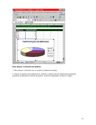23
4. Para formatar as células selecionadas com sublinhado, podem os utilizar o botão ( ) na
barra de ferramentas. Você também pode utilizar a combinação de teclas WUO6 . Por
exemplo, para sublinhar o conteúdo de uma faixa de células, selecione a faixa em questão e
pressione WUO6 .
3DUD GHILQLU LWiOLFR 
5. Para formatar as células selecionadas com texto em LWiOLFR , podemos utilizar o botão ( )
na barra de ferramentas. Você tam bém pode utilizar a combinação de teclas WUO, . Por
exemplo, para form atar com itálico o conteúdo de uma faixa de células, selecione a faixa em
questão e pressione WUO, .
3DUD GHILQLU R WDPDQKR GD IRQWH
6. Para alterar o tam anho da fonte, utilizamos o botão ( ) na barra de ferram entas. Para
alterar o tamanho da fonte em uma faixa de células, basta selecionar a faixa desejada e depois
selecionar o tam anho nesta lista. Para abrir um a lista com os tamanhos disponíveis basta clicar
na setinha para baixo conforme indicado na Figura a seguir:
3DUD GHILQLU D FRU GH VHJXQGR SODQR
7. Para definir a cor de segundo plano, para as células selecionadas ,utilizamos o botão ( )
na barra de ferramentas. Clique na setinha para baixo que será exibida uma matriz com as
diversas cores disponíveis, conform e indicado na figura a seguir:
Agora é só clicar na cor desejada.
([HUFtFLR Crie uma planilha com dados fictícios e teste as opções de formatação de fonte
apresentadas nesta lição.
DStWXOR 
 