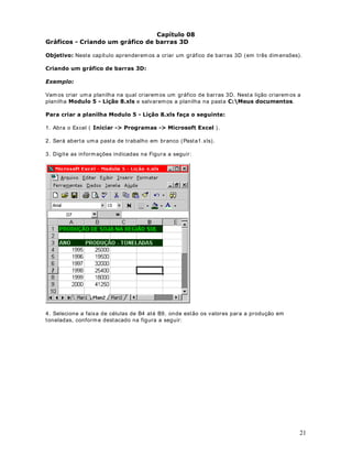 31
um grupo de células, utilizamos a ferram enta Pincel ( ), da barra de ferramentas do Excel.
3DUD FRSLDU IRUPDWDomR IDoD R VHJXLQWH
1. Considere o exemplo da planilha indicada na figura a seguir:
2. Observe que o valor para o mês de Janeiro está com o formato Contábil e em Negrito.
Vam os copiar esta form atação para os valores dos demais meses.
3. Dê um clique na célula B3 para selecionar a célula que contém os form atos que você deseja
copiar. Essa célula tem o formato Contábil (B3).
4. Dê um clique no botão Ferramenta 3LQFHO ( ) na barra de ferram entas Padrão. Esse
passo seleciona os com andos Copiar e Colar Formato. Uma m arca tracejada contorna a célula
B3. O ponteiro do mouse m uda para um a cruz branca com um pincel. A cruz e o pincel indicam
que você está copiando form atos.
5. Clique na célula B4, mantenha o botão do m ouse pressionado a arraste até a célula B7.
Com isso o formato da célula B3 será copiado para as demais células, conforme indicado na
figura a seguir:
2EVHUYH TXH FRP D )HUUDPHQWD 3LQFHO SRGHPRV UDSLGDPHQWH FRSLDU R IRUPDWR GH
XPD FpOXOD SDUD XP JUXSR GH FpOXODV .
 