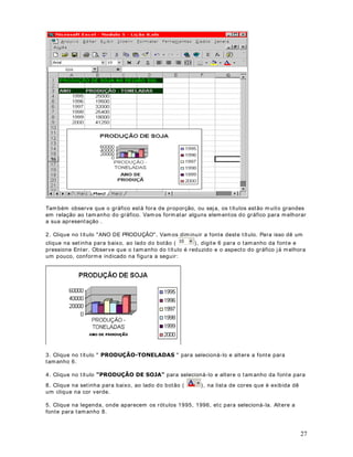 37
Observe que nesta janela também podem os definir bordas e cor de segundo plano (guia
Padrões). Estas guias são idênticas às guias que acessamos quando utilizamos o comando
)RUPDWDU ! pOXODV , visto nas lições anteriores.
8. Você estará de volta a janela Formatação Condicional. Dê um clique no botão OK para
fechar esta janela e aplicar a formatação de acordo com os critérios definidos. Você deverá
obter os resultados indicados na figura a seguir. Observe que somente foram formatados em
vermelho e negrito, as células com valores maiores do que 30000.
 