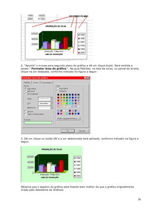 46
RQILJXUDo}HV GH ,PSUHVVmR
2EMHWLYR Nesta lição aprenderemos a configurar algumas características da planilha para
impressão. Aprenderem os as seguintes configurações:
• Orientação da página
• Ampliação ou redução da planilha
• Tamanho do papel
• Qualidade de impressão
RQILJXUDo}HV EiVLFDV GH LPSUHVVmR
Antes de imprim irmos uma planilha, podem os fazer uma série de configurações. Estas
configurações são acessadas através do comando $UTXLYR ! RQILJXUDU 3iJLQD . Ao
selecionarmos este com ando será exibida a janela indicada na figura a seguir:
Para orientação da página temos as seguintes opções:
5HWUDWR : Imprim e no sentido normal.
3DLVDJHP : I nverte o sentido de impressão. Utilizado quando tem os planilhas m uito largas,
em que a impressão não caberia na orientação Retrato.
Muitas vezes a planilha não cabe em uma única página, sendo impresso apenas poucas
informações na segunda página. Neste caso podem os reduzir a planilha para que ela caiba em
uma página. Para isso utilizam os o campo Ajustar para [[[ do tamanho normal. Na figura
a seguir, temos um exemplo em que a planilha será reduzida para 90% do seu tamanho
normal:
 