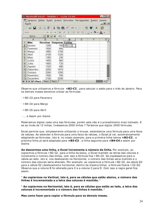 . Uma fórm ula
pode conter núm eros, endereços de células e funções do Excel.
Uma fórm ula é uma equação que analisa dados em uma planilha. As fórm ulas efetuam
operações, como adição, multiplicação e comparação em valores da planilha, além disso,
podem combinar valores. As fórm ulas podem referir-se a outras células na m esma planilha
(utilizando, para isso, o endereço da célula: A1, B13, etc), a células em outras planilhas da
mesma pasta de trabalho ou a células em planilhas em outras pastas de trabalho.
O exemplo a seguir som a os valores das células A1 e A3 e divide o resultado obtido por dois:
$$ 