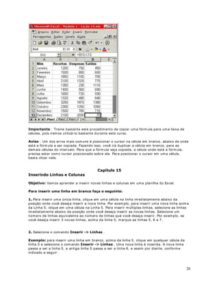 18
6REUH D VLQWD[H GD IyUPXOD 
As fórm ulas calculam valores em um a ordem específica conhecida como sintaxe. A sintaxe da
fórmula descreve o processo do cálculo. Uma fórmula no Microsoft Excel com eça com um sinal
de igual (= ), seguido do cálculo da fórm ula. Por exemplo, a fórmula a seguir subtrai 1 de 5. O
resultado da fórmula é exibido na célula.
= 5-1
6REUH DV UHIHUrQFLDV D XPD FpOXOD
Uma fórm ula pode referir-se a uma célula, utilizando o endereço da célula. Se você desejar
que uma célula contenha o m esmo valor que outra célula, insira um sinal de igual seguido da
referência da célula (por ex: % ). A célula que contém a fórm ula é denom inada célula
dependente - seu valor depende do valor de outra célula. Sem pre que a célula à qual a
fórmula fizer referência tiver seu valor alterado, a célula que contiver a fórmula também será
alterada. A fórm ula a seguir m ultiplica o valor na célula B15 por 5. A fórmula será recalculada
sempre que o valor na célula B15 for alterado. Conform e descrevemos em lições anteriores,
este é um dos grandes atrativos do Excel.
%

8P H[HPSOR EDVWDQWH VLPSOHV
Você digita um a fórm ula diretam ente na célula onde o resultado dos cálculos deve ser exibido.
Na figura a seguir, tem os o exemplo de uma fórmula sendo digitada na célula C2, onde
subtraím os os valores das células A2 e B2:
Ao dar um Enter, o resultado é calculado, conforme indicado na figura a seguir:
 
