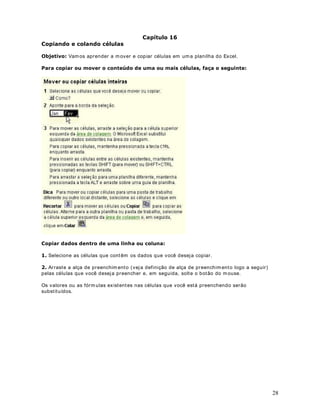 20
adjacentes
então, selecione a prim eira linha ou coluna e, em
seguida, m antenha pressionada a tecla SHI FT e
selecione a última linha ou coluna.
Linhas ou colunas não-
adjacentes
Selecione a prim eira linha ou coluna e, em seguida,
mantenha pressionada a tecla CTRL e selecione as
outras linhas ou colunas.
Um núm ero maior ou m enor
de células
do que a seleção ativa
Mantenha pressionada a tecla SHI FT e clique na
última célula que você deseja incluir na nova
seleção. O intervalo retangular entre a célula ativa e
a célula na qual você clica passa a ser a nova
seleção.
Toda a planilha Clique no botão Selecionar tudo, indicado a seguir:
RPR VHOHFLRQDU XPD FpOXOD RX IDL[DV GH FpOXODV HP XPD SODQLOKD XWLOL]DQGR R
WHFODGR
O Excel nos perm ite também selecionar células utilizando o teclado, facilitando assim a vida de
quem prefere utilizar o teclado, ao invés do m ouse. A tabela a seguir exibe todas as formas
disponíveis de seleção pelo teclado:
DStWXOR 
([HUFtFLR VREUH VHOHomR GH pOXODV H )DL[DV GH pOXODV
 