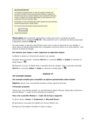 21
2EMHWLYR Vam os abrir um a Pasta de Trabalho em branco e praticar um pouco a seleção de
células e faixas de células.
([HUFtFLR
 Abra o Excel ( ,QLFLDU  ! 3URJUDPDV ! 0LFURVRIW ([FHO ).
 Será aberta uma pasta de trabalho em branco, com o nome de Pasta 1.
2EV I rem os apenas fazer alguns testes de seleção, não irem os salvar esta pasta de trabalho.
 Clique na célula B3, observe que ela é selecionada.
 Clique na célula A1, m antenha o m ouse pressionado e vá m ovim entando o mouse até a
célula A6, observe que todo o intervalo (A1 - A6) foi selecionado, conforme indicado na figura
a seguir:
 Observe que a célula A1 parece não estar selecionada, porém ela faz parte da seleção. O
Excel deixa a prim eira célula do intervalo selecionado em branco. O manual do Excel diz que
a primeira célula, de um intervalo de células selecionado, está destacada.
 Clique no cabeçalho da linha 1 ( ), para selecionar toda a linha, conform e indicado na
figura a seguir:
 